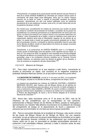 174 
“Precisamente, el contexto de la conversación permite apreciar de qué manera al final de la charla GARCÍA ROMERO es informado por Joaquín García sobre el movimiento del grupo ilegal hacia Macayepo, tema que no motivó ninguna reacción de su parte en orden a impedir el previsible resultado de aquella operación, demostrando con ello una actitud calificable como de tolerancia aprobatoria de lo que estaba por suceder, pues al fin y al cabo había sido uno de los gestores del grupo criminal. 
Por manera que, concatenando los medios de convicción que revelan en grado de certeza la condición del procesado de fundador y auxiliador de los grupos de autodefensas con presencia permanente en el departamento de Sucre para esa época, los lazos que estrechó con Joaquín García y sus cercanas relaciones con ‘Cadena’, único comandante de la región y quien en definitiva como parte de la organización delictiva tenía toda la información respecto de los planes de su grupo, no queda duda a través de aquella comunicación grabada por la Sipol, que el procesado conoció y compartió la ofensiva paramilitar hacia la zona alta de los Montes de María, donde se desarrollaron los hechos de sangre conocidos como ‘Masacre de Macayepo’. 
Ciertamente, si al compromiso de GARCÍA ROMERO para ir a la Brigada e incluso acudir al Gobernador para esa gestión al día siguiente de esa charla, es decir el 7 de octubre de 2000, se agrega la nula respuesta de la Primera Brigada de Infantería de Marina con presencia en la zona, en orden a detener la incursión paramilitar, pese a los constantes informes remitidos por el Teniente Coronel Rodolfo Palomino, se vislumbra cómo fue efectiva la gestión del ex Senador, a más de revelarse su aceptación del plan desarrollado.”209 
4.5.3.2.2.5. Masacre de Chengue 
351. Para mejor comprensión en lo que respecta a este hecho, nuevamente se acudirá al documento ya citado, que incorporó en la respectiva audiencia el postulado Salvatore Mancuso Gómez, en el que sobre el específico punto refirió: 
“LA MASACRE DE CHENGUE, ocurrió el 11 de enero de 2001, en la población de Chengue, ubicada en los Montes de María, corregimiento de Ovejas, Sucre. 
La masacre fue perpetrada por órdenes de CARLOS CASTAÑO a RODRIGO MERCADO PELUFO, alias Cadena, jefe del Bloque héroes de los Montes de María, de las Autodefensas para esa época, ya el suscrito, le había entregado la zona y autonomía a alias CADENA y VECINO. Se usaron cuchillos y machetes y algunas víctimas fueron degollados. La masacre se realizó con la complicidad de la Policía del departamento de Sucre y de la Primera Brigada de la Armada Nacional de Colombia.”210 
352. Ahora bien, debe recordarse como el 17 de enero de 2001, más de 50 miembros de las autodefensas que se transportaban en tres camiones, pertenecientes al Bloque Héroes de los Montes de María, pasada la madrugada y aprovechando una “extraña” falla eléctrica incursionaron en la población de Chengue del corregimiento de Ovejas en el departamento de Sucre y asesinaron a 27 personas que se encontraban en una lista que tenía el grupo paramilitar. 
353. Para la comunidad afectada de la localidad de Chengue, esta acción criminal de las tropas del Bloque Héroes de los Montes de María, fue una masacre anunciada, ya que se sabía que los grupos paramilitares se encontraban en la región y venían ejecutando diversos crímenes en las poblaciones que conformaban la misma; razón por la que, la comunidad en plurales oportunidades demandó su protección a las autoridades militares, policivas y civiles e inclusive varias de esas 
209 Ibídem., pág. 50-51 
210 Ponencia Macro-criminalidad de Salvatore Mancuso Gómez, p. 16  