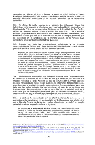 175 
denuncias se hicieron públicas y llegaron al punto de exteriorizarlas al propio Presidente de la República, para ese entonces el doctor Andrés Pastrana Arango, sin embargo resultaron infructuosas y los nocivos resultados de la inoperancia conocidos211. 
354. En efecto, la noche anterior a la masacre los pobladores vieron dos helicópteros pertenecientes al ejército que sobrevolaron la población en círculos y un Capitán de la Policía de nombre Jaime Gutiérrez, de la localidad de San Onofre, vecina de Chengue, intentó comunicarse con sus superiores y con la Armada Nacional ya que había visto tres camiones con hombres armados, uniformados y con brazaletes oscuros que iban por la carretera que llevaba a Chengue, población que se encontraba en la jurisdicción de la Primera Brigada de la Armada cuyo comandante era el contraalmirante Rodrigo Quiñonez. 
355. Diversas han sido las investigaciones periodísticas y de diversas organizaciones que frente a este crimen se han realizado, de ahí que por encontrarse pertinente se cite el aparte de una de ellas en la que se indicó: 
“El propio jefe de Gutiérrez, el coronel Norman Arango, jefe departamental de la Policía, había apagado su teléfono celular y al capitán le tomó más de una hora hacer contacto con el comandante de la Primera Brigada de Infantería de Marina: el contralmirante Rodrigo Quiñonez. Esa noche, éste se encontraba 88 kilómetros al norte, en Cartagena de Indias. Cuando finalmente se logró la comunicación con él en su celular, el contralmirante Quiñonez desatendió el mensaje de la Policía; dijo que era “incompleto” y “confuso”, que la información “no era seria”, y dio la orden de verificarla. Para entonces ya casi era media noche. Ninguno de los oficiales de la Armada que estaban de guardia en la zona de Chengue recibió orden de movilizar sus fuerzas. Ni siquiera una compañía acampada a solo ocho kilómetros del pueblo.”212 
356. Recientemente en entrevista que rindiera el citado ex oficial Quiñonez al diario El Espectador publicación de 1º de abril del año que transcurre, con relación a la masacre refirió que la Policía Nacional tan solo se comunicó con la Armada Nacional cinco (5) horas después de que fueron avistados los integrantes de las autodefensas, además de que la aludida información se suministró en forma parcializada y por otro lado, que fueron los policiales los que permitieron el paso de los camiones que transportaban a los paramilitares por la vía hacía El Chengue; culminó su dicho al mencionar que fue investigado penalmente pero no se halló mérito en su contra, determinación que según afirmó fue proferida por la Corte Suprema de Justicia213. 
357. No obstante la manifestación del ex Oficial Quiñonez, lo cierto es que la preclusión de la investigación no fue adoptada por la Corporación que el citó, sino por la Fiscalía General de la Nación y sobre el particular, se realizó un estudio periodístico del que se puede destacar lo siguiente: 
“No obstante, el 28 de diciembre de 2004, cuando Luis Camilo Osorio era Fiscal General, la Unidad de Fiscalías Delegadas ante la Corte Suprema de Justicia precluyó el caso número 5677… Esta Unidad también pidió precluir la investigación de Mónica contra el contralmirante Rodrigo Quiñonez por presunto prevaricato por omisión ante la masacre. 
211 Washington Post, Cronicle of massacre foretold, por Scott Wilson, 28 de enero de 2001 http://www.washingtonpost.com/wp- dyn/content/article/2008/01/24/AR2008012402532.html. 
212 ¿QUIÉN RESPONDE POR CHENGUE? Capítulo I: La masacre de un pueblo el 17 de enero del 2001. Ver. http://www.verdadabierta.com/masacres-seccion/5349-capitulo-i-la-masacre-de-un-pueblo-el-17-de-enero-de-2001#ftnref4 Consultado el 14 de julio de 2014. 
213 http://www.elespectador.com/noticias/judicial/policia-de-san-onofre-dejo-pasar-autodefensas-articulo-484079 consultado el 14 de julio de 2014.  