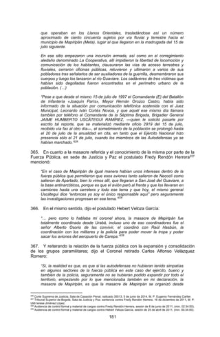 181 
que operaban en los Llanos Orientales, trasladándose así un número aproximado de ciento cincuenta sujetos por vía fluvial y terrestre hacia el municipio de Mapiripán (Meta), lugar al que llegaron en la madrugada del 15 de julio siguiente. 
En ese sitio empezaron una incursión armada, así como en el corregimiento aledaño denominado La Cooperativa, allí impidieron la libertad de locomoción y comunicación de los habitantes, clausuraron las vías de acceso terrestres y fluviales, cerraron oficinas públicas, retuvieron y ultimaron a varios de sus pobladores tras señalarlos de ser auxiliadores de la guerrilla, desmembraron sus cuerpos y luego los lanzaron al río Guaviare. Los cadáveres de tres víctimas que habían sido degolladas fueron encontrados en el perímetro urbano de la población. (…) 
“Pese a que desde el mismo 15 de julio de 1997 el Comandante (E) del Batallón de Infantería «Joaquín París», Mayor Hernán Orozco Castro, había sido informado de la situación por comunicación telefónica sostenida con el Juez Municipal, Leonardo Iván Cortés Novoa, y que aquél ese mismo día llamara también por teléfono al Comandante de la Séptima Brigada, Brigadier General JAIME HUMBERTO USCÁTEGUI RAMÍREZ, —quien le solicitó pasarle por escrito tal reporte, que se materializó mediante oficio 2919 del 15 de julio, recibido vía fax al otro día—, el sometimiento de la población se prolongó hasta el 20 de julio de la anualidad en cita, en tanto que el Ejército Nacional hizo presencia sólo el 21 de julio, cuando los miembros de las Autodefensas ya se habían marchado.”226 
365. En cuanto a la masacre referida y el conocimiento de la misma por parte de la Fuerza Pública, en sede de Justicia y Paz el postulado Fredy Rendón Herrera227 mencionó: 
“En el caso de Mapiripán de igual manera habían unos intereses dentro de la fuerza pública que permitieron que esos aviones tanto salieron de Necoclí como salieron de Apartado, bien lo vimos allí, que llegaran a San José del Guaviare, a la base antinarcóticos, porque es que el avión paró al frente y que los llevaran en camiones hasta una carretera y todo ese tema y que hoy, el mismo general Uscátegui dice “entonces yo soy el único responsable aquí” pero seguramente las investigaciones progresan en ese tema.”228 
366. En el mismo sentido, dijo el postulado Hebert Veloza García: 
“… pero como lo hablaba mi coronel ahora, la masacre de Mapiripán fue totalmente coordinada desde Urabá, incluso uno de eso coordinadores fue el señor Alberto Osorio de las convivir, el coordinó con Raúl Hasbún, la coordinación con los militares y la policía para poder mover la tropa y poder sacar los aviones del aeropuerto de Carepa.”229 
367. Y reiterando la relación de la fuerza pública con la expansión y consolidación de los grupos paramilitares; dijo el Coronel retirado Carlos Alfonso Velázquez Romero: 
“Sí, la realidad es que, es que si las autodefensas no hubieran tenido simpatías en algunos sectores de la fuerza pública en este caso del ejército, bueno y también de la policía, seguramente no se hubieran podido expandir por todo el territorio, empezando por lo que mencionaba también en mi declaración, la masacre de Mapiripán, es que la masacre de Mapiripán se organizó desde 
226 Corte Suprema de Justicia, Sala de Casación Penal, radicado 35513, 5 de junio de 2014, M. P. Eugenio Fernández Carlier. 
227 Tribunal Superior de Bogotá, Sala de Justicia y Paz, sentencia contra Fredy Rendón Herrera, 16 de diciembre de 2011, M. P. Uldi teresa Jiménez López. 
228 Audiencia de control formal y material de cargos contra Fredy Rendón Herrera, sesión de 8 de junio de 2011, (min. 02:34:00). 
229 Audiencia de control formal y material de cargos contra Hebert Veloza García, sesión de 25 de abril de 2011, (min. 00:34:00).  