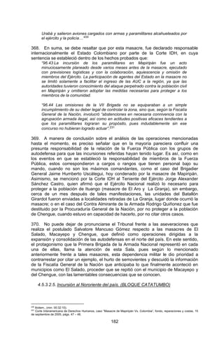 182 
Urabá y salieron aviones cargados con armas y paramilitares alcahueteados por el ejército y la policía…”230 
368. En suma, se debe resaltar que por esta masacre, fue declarado responsable internacionalmente el Estado Colombiano por parte de la Corte IDH, en cuya sentencia se estableció dentro de los hechos probados que: 
“96.43 La incursión de los paramilitares en Mapiripán fue un acto minuciosamente planeado desde varios meses antes de la masacre, ejecutado con previsiones logísticas y con la colaboración, aquiescencia y omisión de miembros del Ejército. La participación de agentes del Estado en la masacre no se limitó solamente a facilitar el ingreso de las AUC a la región, ya que las autoridades tuvieron conocimiento del ataque perpetrado contra la población civil en Mapiripán y omitieron adoptar las medidas necesarias para proteger a los miembros de la comunidad. 
“96.44 Las omisiones de la VII Brigada no se equiparaban a un simple incumplimiento de su deber legal de controlar la zona, sino que, según la Fiscalía General de la Nación, involucró “abstenciones en necesaria connivencia con la agrupación armada ilegal, así como en actitudes positivas eficaces tendientes a que los paramilitares lograran su propósito, pues indudablemente sin ese concurso no hubieran logrado actuar”.231 
369. A manera de conclusión sobre el análisis de las operaciones mencionadas hasta el momento, es preciso señalar que en la mayoría pareciera confluir una presunta responsabilidad de la relación de la Fuerza Pública con los grupos de autodefensa para que las incursiones referidas hayan tenido lugar. Es así, como en los eventos en que se estableció la responsabilidad de miembros de la Fuerza Pública, estos correspondieron a cargos o rangos que tienen personal bajo su mando, cuando no son los máximos comandantes, como el caso del Brigadier General Jaime Humberto Uscátegui, hoy condenado por la masacre de Mapiripán. Asimismo, se mencionó por la Corte IDH al Teniente del Ejército Jorge Alexander Sánchez Castro, quien afirmó que el Ejército Nacional realizó lo necesario para proteger a la población de Ituango (masacre de El Aro y La Granja), sin embargo, cerca de un mes después de tales manifestaciones, las unidades del Batallón Girardot fueron enviadas a localidades retiradas de La Granja, lugar donde ocurrió la masacre; o en el caso del Contra Almirante de la Armada Rodrigo Quiñonez que fue destituido por la Procuraduría General de la Nación, por no proteger a la población de Chengue, cuando estuvo en capacidad de hacerlo, por no citar otros casos. 
370. No puede dejar de pronunciarse el Tribunal frente a las aseveraciones que realiza el postulado Salvatore Mancuso Gómez respecto a las masacres de El Salado, Macayepo y Chengue, que definió como operaciones dirigidas a la expansión y consolidación de las autodefensas en el norte del país. En este sentido, el protagonismo que la Primera Brigada de la Armada Nacional representó en cada una de ellas, llama la atención de esta Sala, pues según lo mencionado anteriormente frente a tales masacres, esta dependencia militar le dio prioridad a contrarrestar por citar un ejemplo, el hurto de semovientes y descuidó la información de la Fiscalía General de la Nación que anticipaba lo que finalmente aconteció en municipios como El Salado, proceder que se repitió con el municipio de Macayepo y del Chengue, con las lamentables consecuencias que se conocen. 
4.5.3.2.5. Incursión al Nororiente del país. (BLOQUE CATATUMBO) 
230 Ibídem., (min. 00:32:10). 
231 Corte Interamericana de Derechos Humanos, caso “Masacre de Mapiripán Vs. Colombia”, fondo, reparaciones y costas, 15 de septiembre de 2005, págs. 47 – 48.  