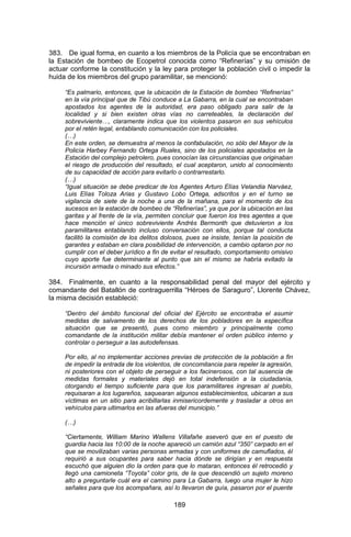 189 
383. De igual forma, en cuanto a los miembros de la Policía que se encontraban en la Estación de bombeo de Ecopetrol conocida como “Refinerías” y su omisión de actuar conforme la constitución y la ley para proteger la población civil o impedir la huida de los miembros del grupo paramilitar, se mencionó: 
“Es palmario, entonces, que la ubicación de la Estación de bombeo “Refinerías” en la vía principal que de Tibú conduce a La Gabarra, en la cual se encontraban apostados los agentes de la autoridad, era paso obligado para salir de la localidad y si bien existen otras vías no carreteables, la declaración del sobreviviente…, claramente indica que los violentos pasaron en sus vehículos por el retén legal, entablando comunicación con los policiales. 
(…) 
En este orden, se demuestra al menos la confabulación, no sólo del Mayor de la Policía Harbey Fernando Ortega Ruales, sino de los policiales apostados en la Estación del complejo petrolero, pues conocían las circunstancias que originaban el riesgo de producción del resultado, el cual aceptaron, unido al conocimiento de su capacidad de acción para evitarlo o contrarrestarlo. 
(…) 
“Igual situación se debe predicar de los Agentes Arturo Elías Velandia Narváez, Luis Elías Toloza Arias y Gustavo Lobo Ortega, adscritos y en el turno se vigilancia de siete de la noche a una de la mañana, para el momento de los sucesos en la estación de bombeo de “Refinerías”, ya que por la ubicación en las garitas y al frente de la vía, permiten concluir que fueron los tres agentes a que hace mención el único sobreviviente Andrés Bermonth que detuvieron a los paramilitares entablando incluso conversación con ellos, porque tal conducta facilitó la comisión de los delitos dolosos, pues se insiste, tenían la posición de garantes y estaban en clara posibilidad de intervención, a cambio optaron por no cumplir con el deber jurídico a fin de evitar el resultado, comportamiento omisivo cuyo aporte fue determinante al punto que sin el mismo se habría evitado la incursión armada o minado sus efectos.” 
384. Finalmente, en cuanto a la responsabilidad penal del mayor del ejército y comandante del Batallón de contraguerrilla “Héroes de Saraguro”, Llorente Chávez, la misma decisión estableció: 
“Dentro del ámbito funcional del oficial del Ejército se encontraba el asumir medidas de salvamento de los derechos de los pobladores en la específica situación que se presentó, pues como miembro y principalmente como comandante de la institución militar debía mantener el orden público interno y controlar o perseguir a las autodefensas. 
Por ello, al no implementar acciones previas de protección de la población a fin de impedir la entrada de los violentos, de concomitancia para repeler la agresión, ni posteriores con el objeto de perseguir a los facinerosos, con tal ausencia de medidas formales y materiales dejó en total indefensión a la ciudadanía, otorgando el tiempo suficiente para que los paramilitares ingresan al pueblo, requisaran a los lugareños, saquearan algunos establecimientos, ubicaran a sus víctimas en un sitio para acribillarlas inmisericordemente y trasladar a otros en vehículos para ultimarlos en las afueras del municipio.” 
(…) 
“Ciertamente, William Marino Wallens Villafañe aseveró que en el puesto de guardia hacia las 10:00 de la noche apareció un camión azul “350” carpado en el que se movilizaban varias personas armadas y con uniformes de camuflados, él requirió a sus ocupantes para saber hacia dónde se dirigían y en respuesta escuchó que alguien dio la orden para que lo mataran, entonces él retrocedió y llegó una camioneta “Toyota” color gris, de la que descendió un sujeto moreno alto a preguntarle cuál era el camino para La Gabarra, luego una mujer le hizo señales para que los acompañara, así lo llevaron de guía, pasaron por el puente  