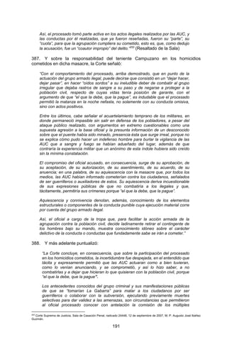 191 
Así, el procesado tomó parte activa en los actos ilegales realizados por las AUC, y las conductas por él realizadas, que ya fueron reseñadas, fueron su “parte”, su “cuota”, para que la agrupación cumpliera su cometido, esto es, que, como dedujo la acusación, fue un “coautor impropio” del delito.”253 (Resaltado de la Sala) 
387. Y sobre la responsabilidad del teniente Campuzano en los homicidios cometidos en dicha masacre, la Corte señaló: 
“Con el comportamiento del procesado, arriba demostrado, que en punto de la actuación del grupo armado ilegal, puede decirse que consistió en un “dejar hacer, dejar pasar”, en hacer “oídos sordos” a su ineludible deber de combatir al grupo irregular que dejaba rastros de sangre a su paso y de negarse a proteger a la población civil, respecto de cuyas vidas tenía posición de garante, con el argumento de que “el que la debe, que la pague”, es indudable que el procesado permitió la matanza en la noche nefasta, no solamente con su conducta omisiva, sino con actos positivos. 
Entre los últimos, cabe señalar el acuartelamiento temprano de los militares, en donde permaneció impasible sin salir en defensa de los pobladores, a pesar del ataque público realizado, con argumentos en extremo cuestionables como una supuesta agresión a la base oficial y la presunta información de un desconocido sobre que el puente había sido minado, presencia ésta que surge irreal, porque no se explica cómo pudo hacer un indefenso hombre para burlar la vigilancia de las AUC que a sangre y fuego se habían adueñado del lugar, además de que contraría la experiencia militar que un anónimo de esta índole hubiera sido creído sin la mínima constatación. 
El compromiso del oficial acusado, en consecuencia, surge de su aprobación, de su aceptación, de su autorización, de su asentimiento, de su acuerdo, de su anuencia; en una palabra, de su aquiescencia con la masacre que, por todos los medios, las AUC habían informado cometerían contra los ciudadanos, señalados de ser guerrilleros o auxiliadores de estos. Su aquiescencia deriva incuestionable de sus expresiones públicas de que no combatiría a los ilegales y que, tácitamente, permitiría sus crímenes porque “el que la debe, que la pague”. 
Aquiescencia y connivencia denotan, además, conocimiento de los elementos estructurales o componentes de la conducta punible cuya ejecución material corre por cuenta del grupo armado ilegal. 
Así, el oficial a cargo de la tropa que, para facilitar la acción armada de la agrupación contra la población civil, decide ladinamente retirar el contingente de los hombres bajo su mando, muestra conocimiento idóneo sobre el carácter delictivo de la conducta o conductas que fundadamente sabe se irán a cometer.” 
388. Y más adelante puntualizó: 
“La Corte concluye, en consecuencia, que sobre la participación del procesado en los homicidios cometidos, la incertidumbre fue despejada, en el entendido que tácita y expresamente permitió que las AUC actuaran como a bien tuvieran, como lo venían anunciando, y se comprometió, y así lo hizo saber, a no combatirlas y a dejar que hicieran lo que quisieran con la población civil, porque “el que la debe, que la pague”. 
Los antecedentes conocidos del grupo criminal y sus manifestaciones públicas de que se “tomarían La Gabarra” para matar a los ciudadanos por ser guerrilleros o colaborar con la subversión, ejecutando previamente muertes selectivas para dar validez a las amenazas, son circunstancias que permitieron al oficial procesado conocer con antelación la comisión de los múltiples 
253 Corte Suprema de Justicia, Sala de Casación Penal, radicado 24448, 12 de septiembre de 2007, M. P. Augusto José Ibáñez Guzmán.  