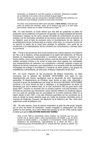 192 
homicidios, no obstante lo cual hizo expresa su intención, finalmente cumplida, de no defender a los civiles y de no combatir al grupo ilegal.” 
Es claro, entonces, que con conciencia y voluntad cohonestó esas acciones y su contribución a tal resultado consistió en esos actos concretos. 
Por tanto, esa consecuencia debe serle imputada a título doloso, como que por todos los medios fue enterado, sabía, de la masacre por venir y no hizo nada para evitarla, siendo ese su deber constitucional y legal.” 254 
389. En esta decisión, la Corte definió que más allá de quebrantar el deber de protección con la población civil (posición de garante), la responsabilidad del teniente Campuzano Vásquez se dio como coautor del delito de conformación de grupo de sicarios y de los homicidios cometidos en los hechos conocidos como la masacre de La Gabarra; pues al lado de acciones como el levantamiento de los retenes, el acuartelamiento de los hombres bajo su mando, entre otros, su conducta omisiva de no permitir la salida de la tropa para proteger la población, hizo parte de su contribución a la materialización de los crímenes con conocimiento y voluntad sobre su ocurrencia. 
390. Frente a las decisiones de la Corte Suprema de Justicia respecto a la masacre de Tibú y de la Gabarra, ambas perpetradas en la región del Catatumbo, el Tribunal destaca la interpretación concerniente a considerar esos actos “omisivos” de la fuerza pública, como comportamientos activos, pues las decisiones de “no hacer”, de realizar combates ficticios o de enviar la tropa para otros lugares, son actividades que necesariamente se realizaron con consciencia y voluntad, dirigidas a lograr los objetivos de dichas masacres y que respondieron a un acuerdo entre las autoridades encargadas de proteger a la población y mantener el orden público y los grupos de autodefensa o paramilitares, en este caso, el Bloque Catatumbo de las AUC. 
391. En suma, respecto de las incursiones del Bloque Catatumbo, se debe mencionar que la génesis del BLOQUE CATATUMBO tuvo lugar en dos departamentos que fueron neurálgicos para el desarrollo de esta organización paramilitar: El departamento de Córdoba, lugar donde se ideó, creó, desarrolló y concretó el grupo de autodefensas que luego se denominó BLOQUE CATATUMBO conforme a la zona donde se iban a desplazar y el departamento de Norte de Santander que era el destino final, en el cual recorrieron 800 km para llevar este grupo allí255, iniciaron su recorrido con un número superior a los 200 hombres y una cantidad de camiones que atravesaron varios retenes militares sin obstáculo alguno, con una serie de variantes que se concretaban en la fuerte presencia militar en la región desde el año 1997 y una alta influencia guerrillera por las carreteras de la zona en donde se fueron abriendo paso por medio de acciones criminales como el incendio de Filogringo, Socuavo, las Masacres de la Gabarra y de Tibú, entre otros vejámenes contra la población civil. 
392. De esta manera, fuera de parecer enigmático el paso de este grupo irregular por la zona del Norte de Santander, resulta innegable la colaboración del orden público en ese sentido, tal y como había sido previsto en el año 1995 cuando según el relato que aporta SALVATORE MANCUSO GÓMEZ: 
“Para el año 1995 el comandante Carlos Castaño me comentó que tuvo una reunión con la cúpula militar y altos representantes del Estado y que en dicha reunión le habían pedido (…) le pidieron al Comandante Carlos Castaño que fortaleciera las Autodefensas, especialmente en el Norte del País y que conformara grupos de Autodefensas en el Norte del País, donde no existían las 
254 Ibídem 
255Audiencia de control formal y material de cargos, sesión de 24 de julio de 2012, información aportada por la Fiscalía (min 01:10:31).  