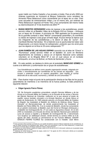 196 
quien habló con Carlos Castaño y fue enviado a Urabá. Para el año 2000 por órdenes superiores se incorpora al Bloque Catatumbo como remplazo de Armando Pérez Betancourt como comandante por el lapso de un mes. Creó unas escuelas de entrenamiento militar y en el mismo año, por órdenes de Pérez Betancourt organizó el Frente Tibú y fue comandante del mismo hasta su desmovilización el 10 de diciembre de 2004.266 
 ISAÍAS MONTES HERNÁNDEZ antes de ingresar a las autodefensas, prestó servicio militar en el Batallón Vélez de la Brigada XVII en Carepa – Antioquia por un lapso de 18 meses. A principios de 1994 agobiado por la persecución de la guerrilla contactó a alias “Maicol” comandante paramilitar y le manifestó su deseo de ingresar a ese grupo armado ilegal. Al poco tiempo le dijeron que era integrante de las autodefensas y le dieron el alias de “Junior”. Así, manifestó Montes Hernández: “En el Ejército tuve la oportunidad de haber sido Dragoneante y al mismo tiempo fui radioperador, prelación que me sirvió para que me dejaran en la finca la 35 como radioperador.”267 
 JUAN RAMÓN DE LAS AGUAS OSPINO conocido con el alias de “Chaca” o “Rumichaca” prestó servicio militar en el Batallón 33 Junín en Montería departamento de Córdoba y estuvo en el Ejército Nacional como soldado voluntario en la Brigada Móvil Nº 2 con el cual estuvo en el nordeste antioqueño, en el sur de Bolívar, en Norte de Santander y Sucre. 
398. En este sentido, se destaca lo dicho por el postulado MANCUSO GÓMEZ en cuanto a la definición y conformación de un grupo de autodefensas: 
“Las Autodefensas se definen como aquella organización armada, integrada por civiles o minoritariamente por exmilitantes de las fuerzas de seguridad… que ocupan o pretender ocupar un espacio geográfico, para impedir el normal desarrollo de la vida social, económica, y familiar de una comunidad.”268 
399. Para ilustrar mejor el punto de la participación directa en las filas de los grupos paramilitares de miembros o ex miembros de la fuerza pública, la Sala presenta la siguiente relación: 
 Edgar Ignacio Fierro Flórez: 
“28. De formación académica universitaria, estudió Ciencias Militares y de las Armas en la Escuela Militar de Cadetes y en la Escuela de las armas y Servicio del Ejército Nacional de Colombia, institución en la que alcanzó el grado de capitán; estuvo también vinculado a la Armada Nacional, en donde obtuvo el grado de Subteniente. En 1995 estando adscrito a la Escuela Militar de Cadetes de Bogotá, fue trasladado al Batallón de Artillería de Defensa Aérea “Nueva Granada” en Barrancabermeja, de donde posteriormente fue trasladado al Batallón de Policía Militar No. 4 en la ciudad de Medellín, donde fue comandante de un pelotón motorizado; al Batallón Juan del Corral en Rionegro (Antioquia) y al Batallón de Contraguerrilla No. 27 con sede en Aguachica (Cesar). En el año 2000 es trasladado a la Escuela de Armas del Ejército Nacional para adelantar curso de acenso a Capitán y al Batallón de Contraguerrilla No. 2 denominado “Los Guajiros” en Valledupar (Cesar), donde termina su carrera militar el 4 de agosto del 2002. Durante su permanencia en las Fuerzas Militares, EDGAR IGNACIO FIERRO FLORES fue condecorado con la medalla “José María 
266 Este postulado refiere también la entrada de un ex capitán del ejército nacional al Bloque Catatumbo de las autodefensas, se trató de Diego Fernando Fino Rodríguez alias “Marlon” quien fue comandante y junto con Pérez Betancourt y Lozada Artuz conformaron el Estado Mayor del Bloque Catatumbo hasta su desmovilización. 
267 Audiencia de control formal y material de cargos, sesión de 30 de julio de 2012 información referida por el postulado Isaías Montes Hernández, (min. 01:13:40) 
268 Audiencia de control formal y material de cargos, sesión de 1º de agosto de 2012, información referida por el postulado Salvatore Mancuso, (min. 00:09.00)  