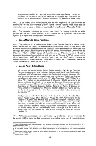 198 
amenazas promovidas en contra de su familia por la guerrilla que operaba en municipio de Curumaní. El Ejército Nacional lo investigó por Abandono del Servicio, por el que permaneció detenido seis meses”273 (Resaltado de la Sala) 
401. De los cuatro casos mencionados, dos de ellos llegaron a ser comandantes de estructuras de las autodefensas (Fierro Flórez y Peña Tobón) y los otros dos se mantuvieron en la base de tales estructuras (Gutiérrez Suárez y Machado Ortiz). 
402. Por su parte y aunque no vayan a ser objeto de pronunciamiento por esta jurisdicción, es importante describir la importancia de los siguientes miembros del ejército que ingresaron a los grupos paramilitares: 
 Carlos Mauricio García Fernández 
403. Fue conocido en la organización ilegal como “Rodrigo Franco” o “Doble cero”. Nació en Medellín en 1965 y perteneció al Ejército nacional como oficial y asistió a la Escuela Hemisférica para la seguridad, conocida como Escuela de las Américas. Por encargo de Carlos Castaño lideró la expansión de las Autodefensas Campesinas de Córdoba y Urabá (ACCU) desde el departamento de Córdoba hacia el Chocó y Antioquia. Asimismo fue reclutador e instructor de la “Escuela la 35” de donde, entre otras estructuras, salió el denominado “grupo de los siete” entre quienes se encontraba Hebert Veloza García, quien posteriormente fue comandante del Frente Turbo y del Bloque Calima de las AUC.274 
 Manuel Arturo Salom Rueda 
“Mi nombre es Manuel Arturo Salom Rueda, cédula 17624424 de Florencia Caquetá, me encuentro en el patio tres de la cárcel de Itagüí de exfuncionarios, condenado a 30 años por una masacre de Pueblo Bello, mas no estuve en ella, sino como instructor de las autodefensas para ese tiempo. Trabajé veinte años con ellos, mis alias anteriormente eran “39”, “Don Francisco”, “200”, “William” y el último “JL”. Trabajé en las autodefensas de Córdoba y Urabá, pertenecí a las fuerzas militares del ejército en el grado de Sargento Viceprimero, retirado, pensionado durante 20 años. Pertenecí en varias unidades en el país, Batallón Guandamú en Florencia Caquetá, Batallón Tenerife en Neiva, 9ª Brigada en Neiva, Batallón Girardot aquí en Medellín, Batallón Bárbula en Puerto Boyacá, ahí fue donde conocí al señor Henry Pérez y al señor Klein y otros funcionarios del gobierno” 275 
“Trabajé con el señor Fidel Castaño, Carlos Castaño, Vicente Castaño, “Don Berna”, “Cuco Valoy”, “Mono Mancuso”, “Jorge 40”, “HH”, “El Alemán”, “Pedro Hasbún” y muchos más. Muchos más que ustedes conocen a la fecha, estoy condenado por concierto para delinquir agravado, secuestro agravado, terrorismo, homicidio agravado; me condenaros como coautor de los hechos de Pueblo Bello mas no estuve en eso porque fueron comandantes superiores a mí. Mi función dentro de las autodefensas, viene a trabajar fue en el año 89 incorporado aquí en Medellín en Monte Casino cuando me retiré del Batallón Girardot.”276 
404. Así las cosas, respecto de la participación y colaboración de los miembros de la fuerza pública tanto en las incursiones criminales como en el mantenimiento, 
273 Tribunal Superior de Bogotá, Sala de justicia y Paz, sentencia contra Aramis Machado Ortiz, 29 de junio de 2011, M. P. Alexandra Valencia Molina. 
274 Cfr. Tribunal Superior de Bogotá, Sala de Justicia y Paz, sentencia contra Fredy Rendón Herrera, 16 de diciembre de 2011, M. P. Uldi Teresa Jiménez López; sentencia contra Hebert Veloza García, 30 de octubre de 2013, M. P. Eduardo Castellanos Roso. 
275 Audiencia de control formal y material de cargos, sesión de noviembre 13 de 2011, proceso contra Ramón María Isaza Arango y otros, (min. 01:43:25) 
276 Ibídem, minuto 01:45:30  
