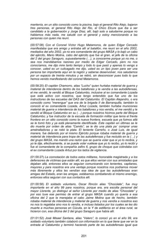 201 
mantenía, en un sitio conocido como la piscina, bajo el general Rito Alejo, bajaron tres personas, el general Rito Alejo del Rio, el Chico Elcure que iba a ser candidato a la gobernación y Jorge Díaz, allí, bajó solo a saludarme porque no hablamos más nada, me saludé con el general y estoy mencionando a las personas con quien me reuní. 
(00:57:08) Con el Coronel Víctor Hugo Matamoros, de quien Edgar Cercado manifestaba que era amigo y entraba allí al batallón, me reuní en el año 2002, mediados del año 2002, ya no era comandante del grupo MASA y lo bajó un cabo del ejército, Mario Molina, cabo del ejército que fue el gran, el jefe de la oficina del 2 del grupo Saraguro, supuestamente (…), a conocerme porque yo no me, o sea nos mandábamos razones por medio de Edgar Cercado, pero no nos conocíamos, me dijo mire tanto tiempo y todo lo que pasó y apenas lo vengo a conocer, usted es un culicagado me dijo, usted es un tipo joven para ser una persona tan importante aquí en la región y saberse desenvolver, nos saludamos por un espacio de treinta minutos y se retiró, sin desconocer pues todo lo que hemos venido manifestando del coronel Matamoros. 
(00:58:20) El capitán Chamorro, alias “Lucho” quien hurtaba material de guerra y material de intendencia dentro de los batallones y le vendía a las autodefensas, el me vendió, le vendió al Bloque Catatumbo, inclusive al ex comandante Lozada que está activo con nosotros, que tengo entendido que fue uno de los instructores de las escuelas del DAS del Catatumbo. El Capitán Alejandro, o era conocido como “merengue” que era de la brigada II de Barranquilla, también lo conoció el ex comandante Lozada, Artuz Lozada, también hurtaba municiones material de guerra e intendencia de los batallones y nos vendía, el me vendió y le vendió al Bloque Catatumbo en su (…) porque nosotros hicimos parte del Bloque Catatumbo; y fue instructor de la escuela de formación militar que tenía el frente frontera en un sitio conocido como la nueva frontera, escuela que ya fuimos allá se le tomó foto y ya está plenamente identificada. Este capitán en últimas se le dio muerte por orden de alias “Camilo”, se le dio una plata pa´ comprar unas ametralladoras y se robó la plata. El teniente Carreño, o José Luis, de igual manera, fue detenido por el mismo Ejército porque robaba material de guerra y material de intendencia para tropa de las autodefensas y fue recluido en la (…) y del grupo MASA, me mandó una razón que se quería volar que si yo lo recibía, y yo le dije, efectivamente, si se puede volar vuélese que yo lo recibo, yo lo recibí y fue el comandante de la compañía zafiro 6, grupo de choque que colindaba con el ex comandante Lozada Artuz por los lados de vigilancia. 
(01:00:27) La connotación de todos estos militares, honorable magistrada y a los defensores de víctimas que están allí, es que ellos venían con sus amistades que dejaban allá, entonces ellos se seguían comunicando con tenientes, capitanes, mayores y para nosotros era una ventaja porque nosotros nos podíamos mover más libremente y ellos les vendían esa idea de que las autodefensas eran amigas del Estado, eran las amigas, estábamos combatiendo el mismo enemigo, entonces ellos seguían con sus contactos allí. 
(01:00:58) El soldado voluntario, Oscar Rincón alias “Chocolate”, fue muy importante en el año 99 para nosotros, porque era, era escolta personal del mayor Llorente, yo distinguí al señor Llorente por medio de alias “Chocolate” y por eso tuve ese permiso de entrar al grupo MASA cuando yo quería a esa oficina del 2 que la manejaba el cabo Jaime Molina que de hecho, también robaba material de intendencia y material de guerra y nos vendía a nosotros eso no nos lo regalaba sino nos lo vendía, e incluso listados por los cuales se les dio muerte a muchas personas en Cúcuta, en la Y de astilleros en el área rural, se hicieron con, esa oficina del 2 del grupo Saraguro que había allí. 
(01:01:52) José Misael Santana, alias “Valero”, lo conocí yo en el año 99, era soldado voluntario también colaboró con información en lo que tiene que ver en la entrada al Catatumbo y terminó haciendo parte de las autodefensas igual que  
