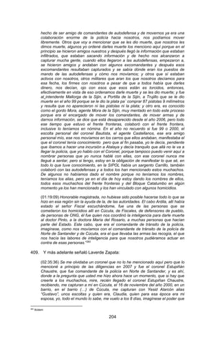 204 
hecho de ser amigo de comandantes de autodefensa y de movernos ya era una colaboración enorme de la policía hacia nosotros, nos podíamos mover libremente. Otros que voy a mencionar que se les dio muerte, que nosotros les dimos muerte, algunos yo ordené darles muerte los menciono aquí porque en el principio se hicieron amigos nuestros y después llegó la información que estaban infiltrados, que estaban sacando información y de hecho nos alcanzaron a capturar mucha gente, cuando ellos llegaron a las autodefensas, empezaron a, se hicieron amigos y andaban con algunos excomandantes y después esos excomandantes resultaban capturados y se sabía dónde eran los puestos de mando de las autodefensas y cómo nos movíamos; y otros que sí estaban activos con nosotros, otros militares que aran los que nosotros decíamos para esa fecha, los firmes con nosotros a pesar de que a todos había que darles dinero, nos decían, ojo con esos que esos están es torcidos, entonces, efectivamente en vista de eso ordenamos darle muerte y se les dio muerte; y fue al intendente Mallorga de la Sijin, a Portilla de la Sijin, a Trujillo que se le dio muerte en el año 99 porque se le dio la plata pa´ comprar 87 pistolas 9 milímetros y resulta que no aparecieron ni las pistolas ni la plata; y otro era, es conocido como el gordo Mora, agente Mora de la Sijin, muy mentado en todo este proceso porque era el encargado de mover los comandantes, de mover armas y de darnos información, se dice que está desaparecido desde el año 2006, pero todo ese tiempo que estuvo el frente fronteras, colaboró con el frente frontera, inclusive lo teníamos en nómina. En el año no recuerdo si fue 99 o 2000, el escolta personal del coronel Bautista, el agente Castellanos, ese era amigo personal mío, ese nos movíamos en los carros que ellos andaban, manifestaba el que el coronel tenía conocimiento pero que al fin pasaba, yo le decía, pendiente que íbamos a hacer una incursión a Atalaya y decía tranquilo que allá no le va a llegar la policía, que yo hablo con el Coronel, porque tampoco puedo venir aquí a nombrar personas que yo nunca hablé con ellas, con ese coronel nunca me llegué a sentar, pero si tengo, estoy en la obligación de manifestar lo que sé, en todo lo que tuve conocimiento, en la SIPOL había un sargento Carrillo, también colaboró con las autodefensas y a todos los han mencionado estos muchachos. De algunos no habíamos dado el nombre porque no teníamos los nombres, teníamos los alias, pero ya en el día de hoy estoy dando los nombres de ellos, todos esos muchachos del frente fronteras y del Bloque Catatumbo en algún momento ya los han mencionado y los han vinculado con algunos homicidios. 
(01:19:09) Honorable magistrada, no hubiese sido posible hacerse todo lo que se hizo en esa región sin la ayuda de la, de las autoridades. El cabo Ardila, allí había estado el señor Fiscal escuchándome, fue una de las personas que se cometieron los homicidios allí en Cúcuta, de Fiscales, de defensores de pueblo, de personas de ONG, él fue quien nos coordinó la inteligencia para darle muerte al doctor Pinto, a la doctora María del Rosario, a muchas personas que hacían parte del Estado. Este cabo, que era el comandante de tránsito de la policía, imagínese, como nos movíamos con el comandante de tránsito de la policía de Norte de Santander y de Cúcuta, era el que llevaba las armas las recogía, el que nos hacía las labores de inteligencia para que nosotros pudiéramos actuar en contra de esas personas.”283 
409. Y más adelante señaló Laverde Zapata: 
(02:35:36) Se me olvidaba un coronel que no lo he mencionado aquí pero que lo mencioné a principio de las diligencias en 2007 y fue el coronel Estupiñán Chaustre, que fue comandante de la policía en Norte de Santander, y es ahí, donde a la pregunta que usted me hizo ahora hace un momento, que si hay que creerle a los muchachos, mire, recién llegado el coronel Estupiñan Chaustre, recibiendo, me capturan a mí en Cúcuta, el 16 de noviembre del año 2000, en un barrio, en el barrio (…) de Cúcuta, me capturan con Yesid Alarcón alias “Gustavo”, unos escoltas y quien era, Claudia, quien para esa época era mi esposa, yo, todo el mundo lo sabe, me vuelo a los 8 días, imagínese el poder que 
283 Ibídem  