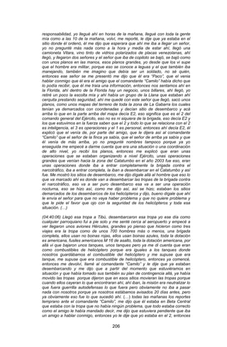 206 
responsabilidad, yo llegué ahí en horas de la mañana, llegué con toda la gente mía como a las 10 de la mañana, volví, me reporté, le dije que ya estaba en el sitio donde él ordenó, él me dijo que esperara que ahí me iba a llegar un señor, yo no pregunté más nada como a la hora y media de estar ahí, llegó una camioneta Vitara, vino tinto de vidrios polarizados de placas venezolanas, ahí llegó, y llegaron dos señores y el señor que iba de copiloto se bajó, se bajó como con unos planos en las manos, esos planos grandes, yo desde que los vi supe que el hombre era militar, porque eso se conoce a leguas y el que también iba manejando, también me imagino que debía ser un soldado, no sé quién, entonces ese señor se me presentó me dijo que él era “Paco”, que el venia hablar conmigo que él era el amigo que el comandante “Camilo” había dicho que lo podía recibir, que él me traía una información, entonces nos sentamos ahí en la Florida, ahí dentro de la Florida hay un negocio, unos billares, ahí llegó, yo retiré un poco la escolta mía y ahí había un grupo de la Llana que estaban ahí cerquita prestando seguridad, ahí me quedé con este señor que llegó, sacó unos planos, como unos mapas del terreno de toda la zona de La Gabarra los cuales tenían ya demarcados con coordenadas y decían sitio de desembarco y acá arriba lo que en la parte arriba del mapa decía E2, eso significa que es el 2 del comando general del Ejército, eso no es ni siquiera de la brigada, eso decía E2 y los que estuvimos en la fuerza saben que el 2 y todo lo que se relaciona con el 2 es inteligencia, el 3 es operaciones y el 1 es personal, entonces ahí decía E2, él explicó que el venía de, por parte del amigo, que le dijera así al comandante “Camilo” que el señor de la finca ya sabía, que el señor de arriba ya sabía y que él venía de más arriba, yo no pregunté nombres tampoco porque ya yo enseguida me empecé a darme cuenta que era una situación o una coordinación de alto nivel, yo recibí los planos, entonces me explicó que eran unas operaciones que se estaban organizando a nivel Ejército, unas operaciones grandes que venían hacia la zona del Catatumbo en el año 2003 fue eso, eran unas operaciones donde iba a entrar completamente la brigada contra el narcotráfico, iba a entrar completa, la iban a desembarcar en el Catatumbo y así fue. Me mostró los sitios de desembarco, me dijo dígale allá al hombre que eso lo que va marcado ahí es donde van a desembarcar las tropas de la brigada contra el narcotráfico, eso va a ser puro desembarco esa va a ser una operación nocturna, eso se hizo así, como me dijo así, así se hizo; estaban los sitios demarcados de los desembarcos de los helicópteros y dijo, bueno dígale que ahí le envía el señor para que no vaya haber problema y que no quiere problema y que le pide el favor que ojo con la seguridad de los helicópteros y toda esa situación. (…) (04:40:06) Llegó esa tropa a Tibú, desembarcaron esa tropa yo ese día como cualquier parroquiano fui a pie solo y me senté cerca al aeropuerto y empecé a ver llegaron unos aviones Hércules, grandes yo pienso que hicieron como tres viajes era la tropa como de unos 700 hombres más o menos, una brigada completa, ellos usan no boinas rojas, ellos usan boinas azules, toda la dotación es americana, fusiles americanos M 16 de asalto, toda la dotación americana, por allá vi que bajaron unos tanques, unos tanques pero ya me di cuenta que eran como combustibles de helicóptero porque era iguales a los tanques donde nosotros guardábamos el combustible del helicóptero y me supuse que era tanque, me supuse que era combustible de helicóptero, entonces ya comencé, entonces me devolví, llamé al comandante “Camilo” y le dije que ya estaban desembarcando y me dijo que a partir del momento que estuviéramos en situación y que había tomado sus también su plan de contingencia allá, ya había movido las tropas porque dijeron que en esos sitios movieran las tropas porque cuando ellos cayeran lo que encontraran ahí, ahí iban, la misión era neutralizar lo que fuera guerrilla autodefensas lo que fuera pero obviamente no iba a pasar nada con nosotros porque ya nosotros estábamos avisados 20 días antes, pero ya obviamente eso fue lo que sucedió ahí. (…) todas las mañanas los reportes temprano ante el comandante “Camilo”, me dijo que él estaba en Beta Central que estaba con la tropa que no había ningún problema, que todo estaba correcto como el amigo le había mandado decir, me dijo que estuviera pendiente que iba un amigo a hablar conmigo, entonces yo le dije que yo estaba en el 2, entonces  