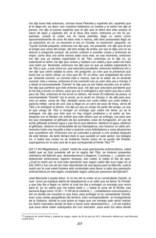 207 
me dijo buen listo entonces, córrase hacia Petrolea y espérelo ahí, espérelo que él le llega ahí, es decir, eso nosotros hablamos un martes y el señor me dijo el jueves, me dijo el jueves espérelo que él dijo que le diera dos días porque el viene de lejos y espérelo ahí, él le lleva otra razón; entonces yo me fui pa´ petrolea, cumplí la orden me fui hacia petrolea, llegó un señor como aproximadamente de unos 40 años más o menos, alto bien presentado llegó en un automóvil, en un, no recuerdo si era un Corolla, un automóvil pequeño, un Toyota Corolla pequeño, entonces me dijo que, me presenté, me dijo que él era el amigo que venia del amigo, del otro amigo de arriba, por eso le digo uno no se atrevía a preguntar porque, de pronto vuelven a suceder cosas y entonces es mejor, como dice uno entre menos sabe vivía más, en ese momento, entonces me dijo que ya estaba organizado lo de Tibú, entonces yo le dije no, yo solamente el señor me dijo que viniera y hablara con usted y que usted me traía una razón pa´ llevársela, entonces me dijo que no que ya estaba organizado lo de Tibú y que, y qué cómo es, que estuviera pendiente, entonces hablamos ahí y me dijo que cómo estaba la zona, me preguntó, yo creo que la presencia que tenía era un señor oficial, yo creo que 40, 41 un años, esa antigüedad da como pa´ teniente coronel, un coronel más o menos, esa es la edad, de un teniente coronel, más o menos, entonces él me comentó eso yo volví otra vez a Campo 2 y llamé al excomandante “Camilo” le dije que ya me había reunido con el señor, me dijo que perfecto que listo entones que, me dijo que estuviera pendiente que él me iba a enviar un dinero, para que se lo entregara a otro señor que iba a venir pero de Tibú, entonces él me envió un dinero, me envió 20 millones de pesos, el excomandante “Camilo” me lo envió, yo lo recibí en Campo 2, de allá para acá, vino un señor, venía de Tibú, también venía con corte militar con corte militar y parecía militar, venía de civil, ese si llegó en un carro de esos de línea, venía de Tibú y le entregué el dinero, me dijo yo soy yo vengo de parte del amigo, yo soy el que vengo de Tibú a recoger un encargo que usted me tiene, yo se lo entregué, me dijo que listo que no hay ningún problema y el señor se fue, después con el tiempo me enteré que este dinero que se entregó, era para que los que manejaban el glifosato de las avionetas, esas de fumigación, en vez de echar glifosato echaran agua y eso fue lo que dañaron, dañaron el agua, dañaron el glifosato, dañaron el combustible de los helicópteros, eso hicieron un daño ahí, inclusive hubo una revuelta e iban a quemar unos helicópteros y unas situaciones que sucedieron ahí. Entonces uno se colocaba a pensar o uno analiza después de este tiempo, de tanto tiempo todo lo que sucedió en este sector, los trabajos no, o todas esa cosas no se hubieran hecho solos sin la ayuda del Estado, supongamos en el caso acá de lo que corresponde al frente Tibú.”285 (02:11:34) Magistratura: ¿Usted habló de unas operaciones antinarcóticos, usted habló que se hizo presente allí en la región del Tibú, se hicieron presentes miembros del Ejército que desembarcaron o llegaron, 3 aviones, (…) azules con dotaciones americanas, bajaron tanques, eso usted, lo relato el día de ayer, ¿Cuál la razón por la cual esta operación que según usted dijo tuvo lugar en el año 2003 y fue una de las más importantes de esa época para el Ejército, cuál la razón por la cual usted hubiera sido contactado para llevar a cabo esa operación antinarcóticos en esa región contactado según usted por personas del Ejercito? José Bernardo Lozada Artuz: A mí me dio la orden el ex comandante Camilo, el cual como ya explique debía de desplazarme a un sitito que se llama “la Florida” y que hay iba a llegar un señor el cual me iba a entregar un encargo que venía para él, yo no sabía que me había dado (…) hasta la zona de la florida, esa persona llega como 10:30 – 11:00 de la mañana, (…) entablamos comunicación y ahí es donde me muestra lo que traía, para entregar al ex comandante Camilo, eran unas cartas geográficas del terreno, todo correspondiente al corregimiento de la Gabarra, donde la cual sobre el mapa que me entrego este señor habían los ítems marcados donde se iban a hacer esos desembarcos (…) él me explico que esos sitios están subrayados ahí con marcador ,esos eran los sitios donde 
285 Audiencia de control formal y material de cargos, sesión de 26 de julio de 2012, información referida por José Bernardo Lozada Artuz.  