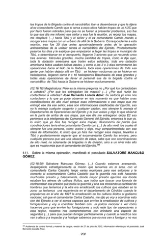 208 
las tropas de la Brigada contra el narcotráfico iban a desembarcar y que le dijera al ex comandante Camilo que si cerca a esos sitios habían tropas de un AUC que por favor fueran retiradas para que no se fueran a presentar problemas, eso fue lo que ese día me informo ese señor y esa fue la reunión, yo recogí los mapas, me desplacé (…) hacia Tibú y el señor y el ex comandante Camilo mando a recoger esos mapas con un urbano de allá de la Gabarra. Correspondiente a esta reunión, eso fue 20 días antes aproximadamente antes de la operación antinarcóticos de la unidad contra el narcotráfico del Ejército. Posteriormente pasaron los días y le explique que empezaron a llegar las tropas al municipio de Tibú, a desembarcar en el aeropuerto, llegaron 3 aviones que yo recuerdo unos tres aviones Hércules grandes, mucha cantidad de tropas, como le dije ayer, toda la dotación americana que traían estos soldados, toda era dotación americana todos usaban boinas azules, y como a los 2 o 3 días comenzaron las operaciones hacia al lado de la Gabarra, todo esas operaciones de toda esa gente que habían dejado allá en Tibú se hicieron nocturnas ya se hicieron en helicópteros, llegaron como 9 o 10 helicópteros Blackhawks de esos grandes y todas esas operaciones de llevar al personal ese de la brigada contra el narcotráfico de Tibú hacia la Gabarra se hicieron nocturnamente. (02:16:18) Magistratura: Pero es la misma pregunta no ¿Por qué los contactaban a ustedes? ¿Por qué les entregaban los mapas? (…) ¿Por qué razón los contactaban a ustedes? José Bernardo Lozada Artuz: Su señoría yo creo nos contactaron y lo que yo pude observar en ese momento es que habían unas coordinaciones de alto nivel porque esas informaciones o ese mapa que me entregó ese día ese señor, esas son informaciones clasificadas del Ejercito, eso no lo maneja cualquier sargento o cualquier capitán, eso siempre lo maneja el Departamento de Operaciones del Ejército y lo que vuelvo y digo lo que observé en la parte de arriba de ese mapa, que ese día me entregaron decía E2 eso pertenece a la inteligencia del Comando General del Ejército, entonces lo que yo, lo único que yo hice fue recoger esos mapas, desconozco de pronto que coordinaciones tenía el excomandante Camilo con (…) de alto nivel, los cuales él siempre fue una persona, como vuelvo y digo, muy compartimentada con esa clase de información, lo único que yo hice fue recoger esos mapas, llevarlos a Tibú y posteriormente esperar que el excomandante Camilo los enviara, pero cualquier persona que vea una situación de estas, sabe que son coordinaciones de alto nivel, no solamente de brigadas ni de división, sino a un nivel más alto que es mucha más que el comandante del Ejército.286 
411. Sobre la misma operación, manifestó el postulado SALVATORE MANCUSO GÓMEZ: (02:18:50) Salvatore Mancuso Gómez: (…) Cuando estamos avanzando, desplegando estratégicamente la misión que teníamos en el área, con el comandante Carlos Castaño tengo varias reuniones para ese entonces y le comento al excomandante Carlos Castaño que la guerrilla nos está haciendo muchísima presión y básicamente, donde mayor presión ejercían era donde estaban las aéreas de cultivos ilícitos, que había que buscar una fórmula de contrarrestar esa presión que hacía la guerrilla y una era creciendo la cantidad de hombres que teníamos y la otra era erradicando los cultivos que estaban en la zona; ya teníamos una experiencia en el departamento de Córdoba cuando le propusimos en el año de 1997 la erradicación de los cultivos ilícitos al gobierno nacional; así que el comandante Carlos Castaño, me dijo yo voy a coordinar esto con del Ejercito a ver si somos capaces que envíen la erradicación de cultivos y fumigaciones y voy a coordinar también con la policía nacional a ver cómo hacemos para que envíen las fumigaciones y todo este tipo de aspersiones a esta región, nosotros nos comprometemos con brindarle una especie de seguridad (…) para que puedan fumigar perfectamente y cuando a nosotros nos van a ataca y a impactar y a hostigar sabemos que no nos van a fumigar y no nos 
286 Audiencia de control formal y material de cargos, sesión de 27 de julio de 2012, información referida por el postulado José Bernardo Lozada Artuz.  