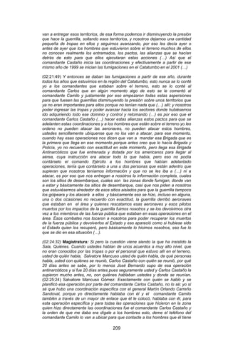 209 
van a entregar esos territorios, de esa forma podemos ir disminuyendo la presión que hace la guerrilla, soltando esos territorios, y nosotros dejamos una cantidad pequeña de tropas en ellos y seguimos avanzando, por eso les decía ayer o antes de ayer que los hombres que estuvieron sobre el terreno muchos de ellos no conocen realmente los entramados, los pactos, las alianzas que se hacían detrás de esto para que ellos ejecutaran estas acciones (…) Así que el comandante Castaño inicia las coordinaciones y efectivamente a partir de ese mismo año de 1999 se inician las fumigaciones en el Catatumbo en el 2001 (…) 
(02:21:49) Y entonces se daban las fumigaciones a partir de ese año, durante todos los años que estuvimos en la región del Catatumbo, esto nunca se lo conté yo a los comandantes que estaban sobre el terreno, esto se lo conté al comandante Carlos que en algún momento algo de esto se le comentó al comandante Camilo y justamente por eso empezaron todas estas aspersiones para que fuesen las guerrillas disminuyendo la presión sobre unos territorios que ya no eran importantes para ellos porque no tenían nada que (…) allí; y nosotros poder ingresar las tropas y poder avanzar hacia los sectores donde hubiésemos ido adquiriendo todo ese dominio y control y retomando (…) es por eso que el comandante Carlos Castaño (…) hacer estas alianzas estos pactos para que se adelanten estas coordinaciones y a los hombres que están sobre el terreno yo les ordeno no pueden atacar las aeronaves, no pueden atacar estos hombres, ustedes sencillamente ubíquense que no los van a atacar, para ese momento, cuando hay esas operaciones nos dicen que van a mandar esa Brigada que es la primera que llega en ese momento porque antes creo que lo hacía Brigada y Policía, yo no recuerdo con exactitud en este momento, pero llega esa Brigada Antinarcóticos que fue entrenada y dotada por los americanos para llegar al aérea, cuya instrucción era atacar todo lo que había, pero eso no podía contárselo el comando Ejército a los hombres que habían adelantado operaciones, tenía que contárselo a una u dos personas que están adentro que supieran que nosotros teníamos información y que no se les iba a (…) ni a atacar, es por eso que nos entregan a nosotros la información completa, cuales son los sitios de desembarque, cuales son las zonas donde fumigan, donde van a estar y básicamente los sitios de desembarque, casi que nos piden a nosotros que estuviésemos alrededor de esos sitios aislados para que la guerrilla tampoco los golpeara y los atacará a ellos y básicamente eso se hizo, incluso en alguna, una o dos ocasiones no recuerdo con exactitud, la guerrilla derribó aeronaves que estaban en el área y quienes rescatamos esas aeronaves y esos pilotos muertos por los impactos de la guerrilla fuimos nosotros y se los devolvimos otra vez a los miembros de las fuerza pública que estaban en esas operaciones en el área. Esos combates nos tocaron a nosotros para poder recuperar los muertos de la fuerza pública y devolverlos al Estado y eso apareció como si hubiese sido el Estado quien los recuperó, pero básicamente lo hicimos nosotros, eso fue lo que se dio en esa situación (…). 
(02:24:32) Magistratura: Si pero la cuestión viene siendo la que ha insistido la Sala, Quiénes. Cuando ustedes hablan de unos acuerdos a muy alto nivel, que no eran conocidos por las tropas o por el personal que estuvo allí en el terreno, usted de quién habla, Salvatore Mancuso usted de quién habla, de qué personas habla, usted con quiénes se reunió, Carlos Castaño con quién se reunió, por qué 20 días antes se sabe, por lo menos José Bernardo supo de esa operación antinarcóticos y si fue 20 días antes pues seguramente usted y Carlos Castaño la supieron mucho antes, no, con quiénes hablaban ustedes y donde se reunían. (02:25:24) Salvatore Mancuso Gómez: Exactamente con quién se habló y se planificó esa operación por parte del comandante Carlos Castaño, no lo sé; yo sí sé que hubo una coordinación específica con el general Martín Orlando Carreño Sandoval, porque yo directamente hablaba con él y el comandante Camilo también a través de un mayor de enlace que él le colocó, hablaba con él, para esta operación específica y para todas las operaciones que hicieron en la zona quien hizo directamente las coordinaciones fue el comandante Carlos Castaño y la orden de que me daba era dígale a los hombres esto, deme el teléfono del comandante Camilo lo van a ubicar para que contacte a los hombres que él tiene  