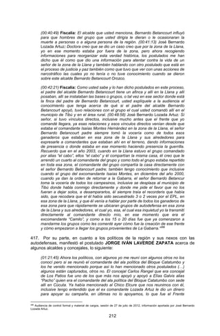 212 
(00:40:49) Fiscalía: El alcalde que usted menciona, Bernardo Betancourt influyó para que hombres del grupo que usted dirigía le dieran o le ocasionaran la muerte a personas o a alguna persona de la región. (00:41:13) José Bernardo Lozada Artuz: Doctora creo que se dio un caso creo que por la zona de la Llana, yo en ese momento estaba por fuera de la zona, pero ahora recogiendo informaciones para reorganizar esta verdad histórica, los postulados me han dicho que él como que dio una información para atentar contra la vida de un señor de la zona de la Llana y también hablando con otro postulado que está en el proceso de justicia y paz también como que tuvo que ver con unas acciones de narcotráfico las cuales yo no tenía o no tuve conocimiento cuando se dieron sobre este alcalde Bernardo Betancourt Orozco. 
(00:42:21) Fiscalía: Como usted sabe y lo han dicho postulados en este proceso, el padre del alcalde Bernardo Betancourt tiene un afinca y allí en la Llana y allí posaban, allí se instalaban las bases o grupos, o tal vez en ese sector donde está la finca del padre de Bernardo Betancourt, usted explíquele a la audiencia el conocimiento que tenga acerca de qué si el padre del alcalde Bernardo Betancourt apoyó, tuvo relaciones con el grupo el cual usted comandó allí en el municipio de Tibú y en el área rural. (00:48:58) José Bernardo Lozada Artuz: Sí señor, si tuvo vínculos directos, inclusive mucho antes que el frente que yo comandé llegara, ya esas relaciones y esos vínculos directos venían desde que estaba el comandante Isaías Montes Hernández en la zona de la Llana, el señor Bernardo Betancourt padre siempre tomó la vocería como de todos esos ganaderos que estaban en esa zona de la Llana y sus alrededores para expresarle a comandantes que estaban ahí en el terreno, dando informaciones de presencia o donde estaba en ese momento haciendo presencia la guerrilla. Recuerdo que en el año 2003, cuando en la Llana estuvo el grupo comandado por alias “el cabo”, ellos “el cabo” y él compartían la misma casa, él creo que le arrendó un cuarto al comandante del grupo y como todo el grupo estaba repartido en toda esa zona, el comandante del grupo compartía la casa directamente con el señor Bernardo Betancourt padre; también tengo conocimiento que inclusive cuando el grupo del excomandante Isaías Montes, en diciembre del año 2000, cuando ya dan la orden de retornar a la Gabarra, el señor Bernardo Betancur toma la vocería de todos los campesinos, inclusive se desplaza al municipio de Tibú donde habla conmigo directamente y donde me pide el favor que no los fueran a dejar solos, a desampararlos, él siempre traía el recorderis que había sido, que recodara que el él había sido secuestrado 3 o 2 veces por el EPL, en esa zona de la Llana, y que él venía a hablar por parte de todos los ganaderos de esa zona para que rápidamente se ubicaran grupos de autodefensa en esa zona de la Llana y sus alrededores, el cual yo, esa, el cual esa inquietud yo la transmití directamente al comandante directo mío, en ese momento que era el excomandante “Camilo”, y como a los 15 o 20 días fue que ya comenzaron a mandarme los grupos como les comenté ayer cómo fue la creación de ese frente y cómo empezaron a llegar los grupos provenientes de La Gabarra.”288 
417. Por su parte, en cuanto a los políticos de la región y sus nexos con las autodefensas, manifestó el postulado JORGE IVÁN LAVERDE ZAPATA acerca de algunos alcaldes y concejales, lo siguiente: 
(01:21:45) Ahora los políticos, con algunos yo me reuní con algunos otros no los conocí pero si se reunió el comandante del ala política del Bloque Catatumbo y los he venido mencionado porque así lo han mencionado otros postulados (…) algunos están capturados, otros no. El concejal Carlos Rangel que era concejal de Los Patios fue uno de los que más nos apoyó y apoyó a Elías Galvis alias “Pacho” quien era el comandante del ala política del Bloque Catatumbo con sede allí en Cúcuta. Ya había mencionado al Chico Elcure que nos reunimos con él, inclusive tengo entendido que el ex comandante Lozada Artuz le dio un dinero para apoyar su campaña, en últimas no lo apoyamos, lo que fue el Frente 
288 Audiencia de control formal y material de cargos, sesión de 27 de julio de 2012, información aportada por José Bernardo Lozada Artuz.  