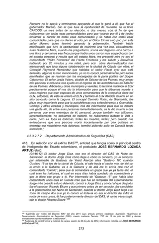 213 
Frontera no lo apoyó y terminamos apoyando al que le ganó a él, que fue al gobernador Moreno, con el que tuve la oportunidad de reunirme en la finca CARDOS un mes antes de su elección, o dos meses, con el fin de que habláramos con todas esas personalidades para que votaran por él y de hecho teníamos el control de todas esas comunidades y se habló con todas esas comunidades para que no dieran el voto por el Chico Elcure sino por, por este señor Moreno quien terminó ganando la gobernación. También había manifestado que tuve la oportunidad de reunirme una vez con, casualmente, Juan Guillermo Mora, cuando me preguntaron, si una vez llegaron unos carros a una finca y cercamos esa finca porque había unos carros muy sospechosos con mi escolta personal y resulta que allí estaba Mora, me presenté mire yo soy el comandante “Pedro Fronteras” del Frente Fronteras y me saludo y estuvimos hablando por 20 minutos y me retiré, pero acá otros desmovilizados han mencionado que tuvo alguna colaboración en la ciudad de Cúcuta con ellos; el Concejal Raymond Hernández que hablaba el señor Fiscal ayer que está detenido, algunos lo han mencionado, yo no lo conocí personalmente pero todos manifiestan que se reunían con los encargados de la parte política del bloque Catatumbo. El señor Jesús Valero, alcalde de Salazar de las Palmas, muy amigo mío personal e inclusive nos ayudó en el ingreso de las autodefensas en Salazar de las Palmas, Arboleda y otros municipios y veredas, lo terminó matando el ELN precisamente porque él nos dio la información para que le diéramos muerte a unas mujeres que eran esposas de unos comandantes de la compañía cisne del ELN, entonces, de esto se enteró el ELN y terminó el ELN dándole muerte en un sitio conocido como la Laguna. El concejal Carmelo Rolón, de Gramalote, fue pieza muy importante para que la autodefensas nos extendiéramos a Gramalote, Cornejo y otras veredas y municipios, nos dio información para que se matara una gente allí, de entre esas personas lamentablemente, se le dio muerte a dos personas que eran enemigos de él, personal, porque también nos utilizaron, lamentablemente, no debíamos de haberle, no hubiéramos quitado la vida a nadie, pero es, todo es doloroso, todas las muertes, todas; pero cuando nos enterábamos que una persona moría inocentemente por otro quitarse un enemigo era muchísimo más doloroso, terminó pidiendo asilo en Canadá tengo entendido.” 
4.5.3.2.7.2. Departamento Administrativo de Seguridad (DAS) 
418. En relación con el extinto DAS289, entidad que fungía como el principal centro de inteligencia del Estado colombiano, el postulado JOSÉ BERNARDO LOZADA ARTUZ relató: 
(04:46:12) El doctor Jorge Díaz, ese era el director del DAS de Norte de Santander, el doctor Jorge Díaz cómo llega o cómo lo conozco, yo lo conozco por intermedio de Gustavo, de Yesid Alarcón alias “Gustavo 18”, cuando Gustavo 18 se fue de la cárcel de Cúcuta, el sale hacia el sector mío, de ahí yo lo envío a la Gabarra, va a la Gabarra y de allá me lo envía otra vez el comandante “Camilo”, para que él comandara un grupo que yo ya tenía ahí, el cual eran los halcones, el cual en esos días había quedado sin comandante y que le diera ese grupo a él. Por intermedio de “Gustavo 18” que había sido comandante unos días en Cúcuta creo que fue en remplazo del excomandante Jorge Iván cuando estuvo detenido, conocí a Jorge Díaz y conocí al que después fue el senador, Ricardo Elcure y que primero antes de ser senador, fue candidato a la gobernación por Norte de Santander, cuándo el doctor Jorge Díaz llegó a la zona de campo dos que yo lo conocí el todavía no era el director del DAS ni nada de esas cosas, él fue posteriormente director del DAS, el varias veces bajó, con el doctor Ricardo Elcure” 290 
289 Suprimido por medio del Decreto 4057 del año 2011 cuyo artículo primero establece: Supresión: “Suprímase el Departamento Administrativo de Seguridad (DAS), creado mediante Decreto 1717 del 18 de julio de 1960 y demás disposiciones que lo modificaron o adicionaron”. 
290 Audiencia de control formal y material de cargos, sesión de 26 de julio de 2012, información referida por JOSÉ BERNARDO LOZADA ARTUZ.  