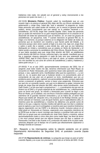 215 
hablamos más nada, me saludé con el general y estoy mencionando a las personas con quien me reuní. (…) 
(02:16:05) Ministerio Público: Cuando usted ha manifestado que en una ocasión bajó a la piscina el general Rito Alejo del Rio con Elcure candidato a la gobernación y Jorge Díaz, usted dijo “solo a saludarlo” la pregunta es, todas estas personas que usted acaba de nombrar, por lo menos el general servidor público, tenían conocimiento que ese saludo se lo estaban haciendo a un autodefensa. (02:16:35) Jorge Iván Laverde Zapata: Claro, todas las personas que yo acabo de mencionar en su gran mayoría participaron en la creación en el desarrollo de todas las operaciones que se hicieron, en, en crear los grupos de autodefensas, en apoyarnos, todo. Y cuando menciono al general Rito es, lo traigo a la memoria, es porque estamos en la obligación de hablar de todas las personas que se reunieron con nosotros y que hacían parte del Estado, y lo menciono porque claro obvio cuando el bajó a la zona mía, bajo con Jorge Díaz y sabía a quién iba a saludar y para donde iba, solo que ya nos habíamos distinguido en Urabá y coincidimos que yo estaba en Norte de Santander y él había venido a promover la candidatura del Chico Elcure, Ricardo Elcure y él era el que había ayudado para que Jorge Díaz director del DAS, se estableciera como director del DAS en Cúcuta, entonces bajó y me saludó, manifiesto que no fue a organizar ninguna operación ni nada de esto sino que solamente bajó JORGE DÍAZ, bajó el Chico Elcure y ahí bajó él, obvio, yo estaba uniformado con mis escoltas en una zona de control de autodefensa y sabía y hablamos y sabía quién era yo.” (…) 
(01:08:02) Y en el año 2003, aproximadamente comienzos del 2003, fue el sargento José Celis Castro me dijo, tenemos información que Raúl Reyes se encuentra en Rubio Venezuela, pero queremos hacer esta operación con usted, porque, o sea, capturarlo sería, manifestaban ellos que los superiores (…) y con esto no, no, no quiero decir que si hubieran tenido o no conocimiento, pero el comandante de ese plan era el general La torre, manifestaban que era un problema para el gobierno, capturar una personalidad de esas, porque capturado venían a presionar al gobierno, venían a hacer unas exigencias. Entonces que por qué con un comando nuestro, por qué no le dábamos un golpe, inclusive era amigo de Jorge Díaz del director del DAS, ellos tenían cierta coordinación, José Celis Castro, y el día que bajó a proponernos (…) y coordinamos de que eso se hiciera con el DAS y un grupo especial de las autodefensas; he, y efectivamente pues se formó ese grupo, se mandó a Venezuela pero cuando se llegó a una finca en Rubio, ya no estaban, era una finca e inclusive estaba protegida aun por miembros de la guardia nacional venezolana y ya se había ido, el señor Raúl Reyes que estaba allí. Después vino y me propuso lo de Rodrigo Granda, que lo tenían ubicado en Caracas y que de igual manera, que lo capturábamos allá y lo traíamos para las autodefensas y nosotros les dábamos una grande suma de dinero a los que, a algunos mandos medios del ejército que nos iban a colaborar para la captura y que nos lo entregaban a nosotros para que nosotros hiciéramos alguna negociación con las FARC o le diéramos muerte. Inclusive estuve en el hotel plaza en Venezuela en Caracas, esperando unos supuestos miembros de la DICIN que se iban a reunir conmigo que íbamos a coordinar todo esto con el DAS con un grupo que era coordinado por José Celis Castro y nosotros, estuve aproximadamente cuatro o cinco días pero como nadie llegó, me llené de temor y me moví porque pensé que era alguna trampa que me iban a capturar en Venezuela o me iban a dar muerte a mí y entonces me retiré al fin no pasó nada, entonces después con el tiempo me di cuenta que efectivamente capturaron a Rodrigo Granda en Caracas.” 
421. Respecto a los interrogantes sobre la relación existente con el extinto Departamento Administrativo de Seguridad DAS, el postulado Laverde Zapata respondió: 
(02:27:26) Representante de víctimas: La pregunta que tengo es para el señor Laverde Zapata y es a que nos precisara sobre todo en el tema del DAS. Si ese  