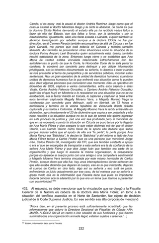 222 
Camilo, si no estoy mal la acusó el doctor Andrés Ramírez, luego como que el caso lo asumió el doctor Mendoza Diago y la corte la absolvió. Lo cierto es que la doctora Elcida Molina demandó al estado ella ya ha recibido varias fallos a favor de ella del Estado, son dos fallos a favor, por la detención y por la insubsistencia. Igualmente, salió una fiscal exilada a Canadá, a quien también le abrieron investigación por rebelión aunque a la doctora Elcida no fue por dirección, en el Carmen Parada también excompañera de allá de Cúcuta y se fue para Canadá, me parece que está todavía en Canadá y terminó también absuelta. Así también se presentaron otras situaciones como la situación de la doctora Fanny Amparo Leal Granados quien actualmente está, bueno, también resultó trasladada de la zona. Entonces luego viene y se establece que Ana María de verdad estaba vinculada relacionada estrechamente don las autodefensas al punto de que la Corte, la Honorable Corte de la sala penal la condena, la condenó por concierto para delinquir y por utilizar información privilegiada, eso lo tenemos documentado su señoría, lo íbamos a traer cuando se nos presentar el tema de parapolítica y de servidores públicos, mostrar estas sentencias. Hay un gran operativo de la unidad de derechos humanos, cuando la unidad de derechos humanos fue la que enfrentó esa situación como lo pueden aquí decir algunas personas que conocieron ese momento, hizo un operativo en diciembre de 2003, capturó a varios comandantes, entre esos capturó a alias Visaje, Carlos Andrés Palencia González, o Cipriano Andrés Palencia González quién fue el que huyó en Montería o lo rescataron es una situación que no se ha establecido, era el tercer mando en Cúcuta, lo capturan y capturan a otros entre esos terminan capturada Magally Moreno Vera, a Magally Moreno Vega la condenada por concierto para delinquir, salió en libertad, de 72 horas o domiciliaria y terminó en la vecina república de Venezuela donde resultó capturada y es traída a Colombia. A Magally Moreno Vera le recibí entrevista en diciembre, aproximadamente el 23 de diciembre que aspira a ser postulada y ella hace relación a la situación aunque no es lo que de pronto ella quiera expresar en este proceso de justicia y paz una vez sea postulada pero si menciona de que en se momento cuando la situación en Cúcuta se puso tensa por la llegada de Ana María Flórez y dice asegura lo que están diciendo acá de que el doctor Osorio, Luis Camilo Osorio como fiscal de la época ella deduce que sabía porque incluso sabía que el apodo de ella era “la perla”, la perla porque Ana María Flórez era “Batichica”, le decían la “Batichica” y ahí mismo al lado de Ana María Flórez tenían a Carlos Pinzón que es una persona que mencionó Jorge Iván, Carlos Pinzón Gil, investigador del CTI, que era también asistente o apoyo o era el que se encargaba de transportar a esta señora era la de confianza de la señora Ana María Flórez y que dice Jorge Iván que también era parte de la organización y que luego lo asesina la misma organización, lo desaparece porque no aparece el cuerpo junto con una amiga o una compañera sentimental y Magally Moreno Vera termina vinculada por este mismo homicidio de Carlos Pinzón, porque dicen que ella fue, hay unas interceptaciones donde detectan de que ella estaba diciendo que dejaran el cuerpo, eso es lo que interpreta, dejaran el cuerpo de Carlos en otro lado, algo así su señoría y eso está en juicio, enfrentando un juicio actualmente por ese caso, de tal manera que su señoría a groso modo esa es la información que Fiscalía tiene que pues es importante hacerla conocer acá la adelantó por lo que era un tema que íbamos a presentar con posterioridad.”302 
432. Al respecto, se debe mencionar que la vinculación que se otorgó a la Fiscalía General de la Nación en cabeza de la doctora Ana María Flórez, en torno a la situación del conflicto acaecida en el Norte de Santander, fue objeto de decisión judicial de la Corte Suprema Justicia. En ese sentido esa alta corporación mencionó: 
“Ahora bien, en el presente proceso está suficientemente acreditado que las informaciones que obtuvo la Directora Seccional de Fiscalías de Cúcuta ANA MARÍA FLÓREZ SILVA en razón o con ocasión de sus funciones y que fueron suministradas a la organización armada ilegal, estaban sujetas a reserva (…) 
302 Ibídem, información dada por la Fiscalía.  