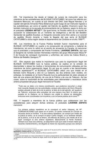224 
435. Tal importancia iba desde el trabajo de cursos de instrucción para los miembros de las autodefensas del BLOQUE CATATUMBO, tal como fue referido por Salvatore Mancuso, en cuanto al sub director del DAS José Miguel Narváez y el capitán del ejército Armando Pérez Betancourt quién luego de ser instructor ingresó a las autodefensas; así como el capitán del Ejército de apellido Chamorro quien fue también instructor en la escuela de entrenamiento de La Gabarra, según lo dicho por el postulado LOZADA ARTUZ305. De igual forma, la Fiscalía refirió en su escrito de acusación la colaboración de un Teniente de inteligencia o del B2 del Batallón Santander de apellido Escobar, un Sargento conocido como Don Jaime y un coronel de apellido Rincón durante y hasta la llegada del que sería el BLOQUE CATATUMBO a dicha región desde el departamento de Córdoba en el año 1999306. 
436. Los miembros de la Fuerza Pública también fueron importantes para el BLOQUE CATATUMBO en cuanto a la consecución de armamento y material de intendencia, tal como lo refirió en el escrito de acusación la Fiscalía, al mencionar que el postulado y comandante del Frente Fronteras, LAVERDE ZAPATA, dijo que el Sargento de nombre Gordon Hernández miembro del grupo Mecanizado Maza Nº 5 de Cúcuta les consiguió municiones y uniformes; así como los Cabos Brand y Molina del Batallón Saraguro.307 
437. Otro aspecto que realza la importancia que para la organización ilegal del BLOQUE CATATUMBO tuvo la fuerza pública, se explica en la omisión de desmantelar o atacar los medios o herramientas de comunicación utilizadas por los miembros de dicha organización ilegal. Es así que en cuanto a las denominadas antenas repetidoras308, el BLOQUE CATATUMBO utilizó una que instaló en el llamado Cerro Ricaurte y otra en La Gabarra, las dos antenas eran visibles, sin embargo, la instalada en el Cerro Ricaurte tuvo la particularidad de estar ubicada al lado de una antena del Ejército, de una de la Policía y de una de Telecom. Así las cosas, sobre la inactividad de las autoridades para desmantelar o neutralizar dicha antena propiedad del grupo ilegal mencionó la Fiscalía: 
“Todo eso se debe a la misma coordinación, que podemos escuchar a Jorge Iván Laverde Zapata con las autoridades, porque esta antena del Cerro Ricaurte estaba ubicada al lado de la de la policía, al lado de la del ejército, ahí queda la de Telecom, entonces ellos actuaban de una manera muy fácil, lo mismo que pasaba en la Gabarra, en la Gabarra era visible la antena se destacaba, entonces eran coordinados con la policía y con la fuerza pública de la zona”309 
438. Y respecto a miembros de la fuerza pública que colaboraron con las autodefensas para adquirir dichas antenas, el postulado LAVERDE ZAPATA mencionó: 
“La primera antena repetidora se la consiguió el señor Vásquez, de HF COMUNICACIONES que opera en el centro, un centro comercial en Cúcuta no recuerdo ahora el nombre. Y la otra antena repetidora, se compró por medio de la policía al señor, se le compró al señor Carlos Vargas, un ex teniente retirado de la policía, a él se le dio el dinero, 28 millones de pesos y por medio de él se logró conseguir la otra antena repetidora. Básicamente el frente fronteras siempre tuvo esas dos antenas, se adquirieron solo que cada 6 meses había que hacerles mantenimiento y de Bogotá se traían los repuestos porque eso siempre 
305 Audiencia de control formal y material de cargos, sesión de 27 de julio de 2012, información referida por el postulado JOSÉ BERNARDO LOZADA ARTUZ (min. 00:02:00). 
306 Escrito de Acusación de la Fiscalía, radicado el 08 de noviembre de 2011. 
307 Ibídem. 
308 Tema que será tratado con mayor profundidad en el capítulo correspondiente a la Consolidación del Bloque Catatumbo. 
309 Audiencia de control formal y material de cargos, sesión de 22 de agosto de 2012, información referida por la Fiscalía (min. 29:30).  