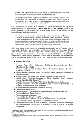 225 
cuando caen rayos siempre habían problemas y diariamente había que estar comprándole los repuesto pero ya esos se traían de Bogotá.” 310 
“Sí, efectivamente Carlos Vargas y un teniente Farid Chávez que también tenía conocimiento que era al que le dábamos el dinero para que le pagara al administrador de TERMOTASAJERO donde estaba ubicada la otra antena, tenía conocimiento de que esas antenas existían allí.”311 
439. Así mismo, en cuanto a la colaboración de las instituciones es importante reiterar lo dicho por el postulado JORGE IVÁN LAVERDE ZAPATA frente a que dicha colaboración ya estaba programada desde antes de la llegada de los paramilitares a Norte de Santander: 
“(…) imagínese cómo uno va actuar (…) nosotros no éramos de Norte de Santander, nosotros éramos de Urabá, y llegamos ciegos a Norte de Santander y como nos expandimos y cómo hicimos todo lo que hicimos es porque ahí teníamos los ojos y los oídos de todo el mundo, y no solamente fue miembros de la policía del ejército, del DAS que nos entregaron listados, mismos pobladores de esos barrios, de esos barrios que ya algunos los han mencionado, (…)” 312 
440. Con base en el escrito de acusación presentado por la Fiscalía y en la información dada por los postulados, principalmente Salvatore Mancuso Gómez, José Bernardo Lozada Artuz y Jorge Iván Laverde Zapata, se elaboró el siguiente listado de servidores públicos que colaboraron con el BLOQUE CATATUMBO de las autodefensas, entre quienes, para esta sección, la Sala destaca a los miembros del Ejército nacional, de la policía, del extinto DAS y de la Fiscalía General de la Nación. 
 Ejército Nacional: 
 Coronel Víctor Hugo Matamoros Rodríguez. Comandante del Grupo Mecanizado No. 5 Maza. 
 Coronel José Alfonso Bautista Parra. Comandante Fuerza de Tarea Catatumbo en Tibú. 
 Mayor Mauricio Llorente Chávez. Comandante Batallón Contraguerrilla No. 46 Héroes Saraguro. 
 Capitán Andrés Escobar Pineda. Capitán Batallón Héroes Saraguro 
 Capitán Luis Fernando Campuzano. Oficial Batallón Héroes Saraguro (comandante base La Gabarra)313 
 Capitán Chamorro, alias “Lucho” Oficial del Batallón Héroes de Saraguro 
 Capitán Alejandro. Oficial del Batallón Héroes de Saraguro (Conocido en el Bloque Catatumbo como alias “Merengue”) 
 Capitán conocido con el alias “Pereque” (muerto) 
 Teniente Coronel Bautista 
 Teniente Nelson Pérez Contreras. Oficial Batallón Héroes de Saraguro 
 Teniente Daladier Rivera Jácome. 
 Teniente James Betancourt. 
 Teniente Sandro Carreño, alias “José Luis”. 
 Teniente Quintero Carreño. Adscrito al Batallón Héroes de Saraguro 
 Teniente Leonardo Rodríguez Ruiz, alias “Andrés Bolívar”. 
 Teniente conocido con el alias “El Enano”, al parecer encargado de entregar las contribuciones hechas por la empresa TERMOTASAJERO al Bloque Catatumbo. 
310 Audiencia de control formal y material de Cargos, sesión de 22 de agosto de 2012, información referida por el postulado JORGE IVÁN LAVERDE ZAPATA (min. 00:37:25) 
311 Ibídem, (min 00:38:55) 
312 Ibídem, (min. 02:30:50) 
313 Condenado. Corte Suprema de Justicia, Sala de Casación Penal, radicado 24448, 12 de septiembre de 2007, M. P. Augusto J. Ibáñez Guzmán.  
