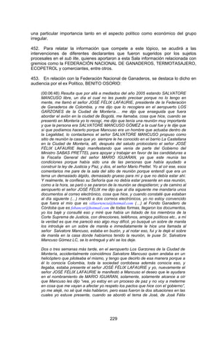 229 
una particular importancia tanto en el aspecto político como económico del grupo irregular. 
452. Para relatar la información que compete a este tópico, se acudirá a las intervenciones de diferentes declarantes que fueron sugeridos por los sujetos procesales en el sub lite, quienes aportaron a esta Sala información relacionada con gremios como la FEDERACIÓN NACIONAL DE GANADEROS, TERMOTASAJERO, ECOPETROL y comerciantes, entre otros. 
453. En relación con la Federación Nacional de Ganaderos, se destaca lo dicho en audiencia por el ex Político, BENITO OSORIO: 
(00:06:48) Resulta que por allá a mediados del año 2005 estando SALVATORE MANCUSO libre, un día el cual no les puedo precisar porque no lo tengo en mente, me llamó el señor JOSÉ FÉLIX LAFAURIE, presidente de la Federación de Ganaderos de Colombia, y me dijo que lo recogiera en el aeropuerto LOS GARZONES de la Ciudad de Montería… me dijo que enseguida que fuera abordar el avión en la ciudad de Bogotá, me llamaba, cosa que hice, cuando se presentó en Montería yo lo recogí, me dijo que tenía una reunión muy importante y que la persona era SALVATORE MANCUSO GÓMEZ a la cual fue y le dije que sí que podíamos hacerlo porque Mancuso era un hombre que actuaba dentro de la Legalidad, lo contactamos el señor SALVATORE MANCUSO propuso como sitio de reunión la casa que yo siempre le he conocido en el barrio La Castellana en la Ciudad de Montería, allí, después del saludo protocolario el señor JOSÉ FÉLIX LAFAURIE llegó manifestando que venía de parte del Gobierno del Ministro SABAS PRETTEL para apoyar y trabajar en favor de las candidaturas a la Fiscalía General del señor MARIO IGUARAN, ya que este reunía las condiciones porque había sido una de las personas que había ayudado a construir la ley de Justicia y Paz, y dos, el señor Mario Prettel. Yo al oír ese, esos comentarios me pare de la sala del sitio de reunión porque entendí que era un tema un demasiado álgido, demasiado grueso para mí y que no debía estar ahí. Y realmente, le confieso su Señoría que no debía estar presente en esa reunión, como a la hora, se paró o se pararon de la reunión se despidieron; y de camino al aeropuerto el señor JOSÉ FÉLIX me dijo que al día siguiente me mandaría unos documentos al correo electrónico, cosa que hice, y cuando constaté que estaban al día siguiente (…) mandó a dos correos electrónicos, yo no estoy convencido que fuera el mío que es villaortencia@hotmail.com (…) al Fondo Ganadero de Córdoba que es fobancor@hotmail.com de todas formas, llegaron los documentos, yo los bajé y consulté eso y miré que había un listado de los miembros de la Corte Suprema de Justicia, con direcciones, teléfonos, amigos políticos etc., a mí la verdad es que me pareció eso algo muy difícil, yo busqué un sobre de manila los introduje en un sobre de manila e inmediatamente le hice una llamada al señor Salvatore Mancuso, estaba en buzón, y al notar eso, fui y le dejé el sobre de manila en la casa donde habíamos tenido la reunión, le puse Sr. Salvatore Mancuso Gómez LC, se lo entregué y ahí se los deje. 
Dos o tres semanas más tarde, en el aeropuerto Los Garzones de la Ciudad de Montería, accidentalmente coincidimos Salvatore Mancuso quien andaba en un helicóptero que piloteaba el mismo, y tengo que decirlo de esa manera porque a él lo conocía Colombia, toda la sociedad cordobesa además conocía eso, y llegaba, estaba presente el señor JOSÉ FÉLIX LAFAURIE y yo, nuevamente el señor JOSÉ FÉLIX LAFAURIE le manifestó a Mancuso el deseo que le ayudara en el nombramiento de MARIO IGUARAN, solamente, solamente alcance a oír que Mancuso les dijo “vea, yo estoy en un proceso de paz y no voy a meterme en cosa que me vayan a afectar yo respeto los pactos que hice con el gobierno”, yo me alejé, no sé qué más hablaron, pero esas fueron la dos situaciones en las cuales yo estuve presente, cuando se abordó el tema de José, de José Félix  