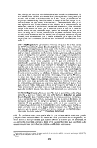 232 
idea, me dijo por favor que sería lamentable si esto sucede, muy lamentable, un acto desleal, este, sería un acto desleal de su parte y por favor consígueme qué sucedió, qué sucedió y de quien habló, yo le dije , no sé, yo trabajo acá en Bogotá yo a Montería voy cada dos meses, el trabajo no me deja, le dije, no sé, haré lo posible, me dijo, bueno, se lo dejo así. (…) Posteriormente, este, ya no hay registro de eso porque estaba en una reunión en la vicepresidencia de FEDEGAN, área con la que trabajaba y él se mete a la reunión y dice, Sebastián venga, pues delante de todos, [en la sede que queda al lado de la casa del partido liberal] me dice Sebastián venga, apenas se desocupe, me para en la mitad del lobby de FEDEGAN y me dice que no puede permitirme dejar pasar por alto lo que acaban de decir los medios, que no lo puede permitir de ninguna manera y que es lamentable, que lo vamos a lamentar, yo le digo pues usted haga lo que crea conveniente, no sé qué está sucediendo, doy la espalda y me retiro.”321 
(03:11:48) Magistratura: ¿Él se estaba refiriendo a lo que se dijo el 3 de agosto de 2012? Sebastián de Jesús Osorio Negrete: Sí, ahí se estaba refiriendo, eso, disculpe, me equivoqué, no había salido en los medios, en los medios, pero él ya sí sabía que había dicho mi papá. Cómo, no sé, yo me voy de vacaciones, pedí un mes de vacaciones, eso fue más o menos septiembre, octubre, cuando vuelvo a la compañía, pues yo tenía un cargo, este, un cargo normal profesional en la compañía, pero mis responsabilidades eran superior al cargo porque era una persona, es malo decir, pero era prestante y diligente en lo que se me encomendaba, tenía varios proyectos que lo que me ordenaba la, la coordinación, y cuando llego después de que salió en los medios, pues a mí me marginan, me llaman aparte, tengo entendido me llamaban mis compañeros que cuando salió a los medios me confiscaron el computador de la oficina, este, después el día antes de llegar lo volvieron a poner en su sitio, cuando llego me quitan todas las funciones, me dicen, tú no tratas con más nadie de aquí de esta área, te vamos a cambiar y vas a trabajar de apoyo a esta persona que está aquí (…) me lo dice el subgerente de ciencia y tecnología, Cesar García. Me dicen, me dicen eso, pero me dicen que lo hacen porque saben que soy una persona que todo lo que hago me lo propongo entonces que necesitan mucha ayuda en este punto y que tengo que estar para trabajar para eso persona, me dicen que las otras veinte personas que, de un proceso que estaba liderando que no tenía que entregarle nada a nadie, que no tenía que preocuparme por nada de lo que hacía anteriormente, que ellos veían como se defendían allá, que yo solo tenía que estar pendiente de eso, razón de ese maltrato laboral, pues yo renuncio. (…) 
(03:19:30) Magistratura: ¿Pero qué sabe? De todo lo que vivió su padre, al que comenta, y que tiene relación con este señor Lafaurie. Sebastián de Jesús Osorio Negrete: Que mi papá fue el gerente del fondo ganadero en ese tiempo, (…) en constantes oportunidades pues José Félix iba a Montería Córdoba o en Cartagena cuando eran los congresos ganaderos y estaba directamente con nosotros. O sea, pasábamos juntos por, tanto en lo que concernía a lo profesional y posteriormente. Y mi papá también venía mucho a, pues mucho no, podía venir dos veces al año a Bogotá a tratar temas con José Félix. Tan es así que pues yo me gradué en el 2008 y mi primer trabajo fue con FEDEGAN por intermedio del doctor Lafaurie”. 322 (Resaltado de la Sala) 
458. Es pertinente mencionar que la relación que pudiese existir entre este gremio y el postulado Salvatore Mancuso, derivó en unos propósitos de índole político, es decir, ajenos a la especialidad que pudiese ofrecer el Gremio per se. Entonces, el acercamiento de ambos actores se basó en la representatividad que ostentaba cada uno como autoridad con influencia política en el Estado colombiano. 
321 Audiencia de control formal y material de cargos, sesión de 26 de noviembre de 2012, información aportada por SEBASTIÁN DE JESÚS OSORIO NEGRETE (min. 03:08:30) 
322 Ibídem  