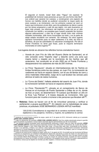 252 
El segundo al mando, Israel Soto alias “Yagua” me expresó “la posibilidad de incinerar esas personas ya que era una forma más fácil”. Les ordené que sacaran los cuerpos, y construyeran una especie de hornos con ladrillos donde se pudieran concentrar la mayor parte de esos cuerpos y se incineraran, con los primeros cuerpos se cavó un hueco que incineraron al aire libre, pero los pobladores se dieron cuenta por los olores empezaron a salir de esa región, con esto buscamos un lugar más privado, me informaron del trapiche y este era ya un sitio construido con ladrillo y se prestaba para nuestro propósito les hicimos algunas adecuaciones, y este fue el lugar donde hubo más víctimas mortales incineradas, este horno funcionaba con leña, y en la parte de abajo estaba recubierto con cemento. Sin embargo, los otros lugares siguieron funcionando pues no dejar cadáveres a la vista, les traía el beneficio, de que las autoridades no estuvieran investigando. Por ello el Frente Fronteras no tenía casi fosas, pues la mayoría terminaron incineradas en estos lugares”354. 
Los lugares donde se ubicaron los referidos hornos crematorios fueron: 
o Vereda de Juan Frío de Villa del Rosario (Norte de Santander), en el sitio conocido como “trapiche viejo” y descrito como una zona que inspira temor y respeto por la ocurrencia de los hechos que allí acaecieron, fue construido en el año 2002 por el Frente Fronteras y desaparecieron los cadáveres de más de 200 víctimas. 
o La Finca “Aguasucia”, situada en intermediaciones del río Táchira en límites fronterizos entre los dos países, en Juan Frío, la incineración de cadáveres se hacía en espacio abierto, con el uso de llantas de carro y otros materiales inflamables, luego de lo cual lavaban las cenizas para eliminar el rastro de restos humanos. 
o La “Curva del Diablo”, hallada adelante del caserío de Juan Frío, donde la incineración también se hacía en espacios abiertos. 
o La Finca “Pacolandia”355, ubicada en el corregimiento de Banco de Arenas en el municipio de Puerto Santander a orillas de un río, donde se hizo un pozo, se desenterraron 19 cuerpos que llevaban un año en la finca “Las Palmas” y 8 meses después se incineraron. Sitio que funcionó para dar muerte e incinerar a las personas que llevaban allí356. 
 Retenes: Estos se hacían con el fin de inmovilizar personas y verificar si pertenecían a grupos guerrilleros357. En relación con la metodología de estas prácticas, el postulado JOSÉ BERNARDO LOZADA ARTUZ manifestó: 
“(00:22:00) Controlábamos la seguridad de la carretera montando retenes, bajábamos a los pasajeros, hombres y mujeres, les quitábamos la camisa 
354 Audiencia de control formal y material de cargos, sesión de 21 de agosto de 2012, información referida por el postulado JORGE IVÁN LAVERDE ZAPATA. 
355 Lugar de operaciones del postulado JORGE IVÁN LAVERDE ZAPATA. Esta finca estaba abandonada porque la guerrilla había secuestrado al propietario e incluso habían asesinado algunos administradores que allí se encontraban. 
356 “Las primeras víctimas incineradas fueron aproximadamente veintinueve o treinta, luego por orden del postulado JORGE IVÁN LAVERDE ZAPATA, todas las personas enterradas durante el año 1999 al 2001 se incineraron allí. A partir del año 2001, “Jaime Sánchez Salgado y Juan Carlos Rojas Mora alias Jorge, y Enrique Mora alias Gato, comandantes de las urbanas, llevaban a sus retenidos, o citaban a sus víctimas a estos lugares para asesinarlos y posteriormente incinerarlos” Información aportada por la Fiscalía Delegada de acuerdo a las manifestaciones de Luis Antonio Rey Delgado, quien en concepto del ente acusador, se desconoce si es postulado a Justicia y Paz. 
357 Audiencia de control formal y material de cargos, sesión de 21 de agosto de 2012. Se acreditó que las incursiones del Bloque Catatumbo se caracterizaron por establecer territorialmente retenes fijos articulando su puesto de mando con más injerencia en los municipios de Tibú, La Gabarra, Llana, en el Tablazo, en Petrolea, el Mirados, Beta entre otros. De igual manera se adujó como Armando Alberto Pérez Betancourt enviaba un grupo de choque de cuarenta hombres, equipado con todo lo necesario principalmente en el sector de la LLANA, su función era observar si los pasajeros tenían marcas en el cuerpo, especialmente en los hombros, marcas que les dejaban los morrales que ellos cargaban, o marcas en las botas que calzaban.  