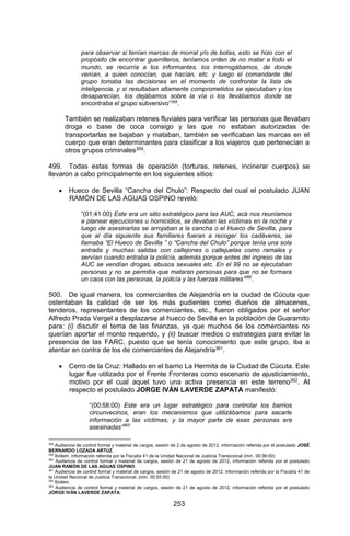 253 
para observar si tenían marcas de morral y/o de botas, esto se hizo con el propósito de encontrar guerrilleros, teníamos orden de no matar a todo el mundo, se recurría a los informantes, los interrogábamos, de donde venían, a quien conocían, que hacían, etc. y luego el comandante del grupo tomaba las decisiones en el momento de confrontar la lista de inteligencia, y si resultaban altamente comprometidos se ejecutaban y los desaparecían, los dejábamos sobre la vía o los llevábamos donde se encontraba el grupo subversivo”358. 
También se realizaban retenes fluviales para verificar las personas que llevaban droga o base de coca consigo y las que no estaban autorizadas de transportarlas se bajaban y mataban, también se verificaban las marcas en el cuerpo que eran determinantes para clasificar a los viajeros que pertenecían a otros grupos criminales359. 
499. Todas estas formas de operación (torturas, retenes, incinerar cuerpos) se llevaron a cabo principalmente en los siguientes sitios: 
 Hueco de Sevilla “Cancha del Chulo”: Respecto del cual el postulado JUAN RAMÓN DE LAS AGUAS OSPINO reveló: 
“(01:41:00) Este era un sitio estratégico para las AUC, acá nos reuníamos a planear ejecuciones u homicidios, se llevaban las víctimas en la noche y luego de asesinarlas se arrojaban a la cancha o el Hueco de Sevilla, para que al día siguiente sus familiares fueran a recoger los cadáveres, se llamaba “El Hueco de Sevilla ” o “Cancha del Chulo” porque tenla una sola entrada y muchas salidas con callejones o callejuelas como ramales y servían cuando entraba la policía, además porque antes del ingreso de las AUC se vendían drogas, abusos sexuales etc. En el 99 no se ejecutaban personas y no se permitía que mataran personas para que no se formara un caos con las personas, la policía y las fuerzas militares”360. 
500. De igual manera, los comerciantes de Alejandría en la ciudad de Cúcuta que ostentaban la calidad de ser los más pudientes como dueños de almacenes, tenderos, representantes de los comerciantes, etc., fueron obligados por el señor Alfredo Prada Vergel a desplazarse al hueco de Sevilla en la población de Guaramito para: (i) discutir el tema de las finanzas, ya que muchos de los comerciantes no querían aportar el monto requerido, y (ii) buscar medios o estrategias para evitar la presencia de las FARC, puesto que se tenía conocimiento que este grupo, iba a atentar en contra de los de comerciantes de Alejandría361. 
 Cerro de la Cruz: Hallado en el barrio La Hermita de la Ciudad de Cúcuta. Este lugar fue utilizado por el Frente Fronteras como escenario de ajusticiamiento, motivo por el cual aquel tuvo una activa presencia en este terreno362. Al respecto el postulado JORGE IVÁN LAVERDE ZAPATA manifestó: 
“(00:58:00) Este era un lugar estratégico para controlar los barrios circunvecinos, eran los mecanismos que utilizábamos para sacarle información a las víctimas, y la mayor parte de esas personas era asesinadas”363 
358 Audiencia de control formal y material de cargos, sesión de 2 de agosto de 2012, información referida por el postulado JOSÉ BERNARDO LOZADA ARTUZ. 
359 Ibídem, información referida por la Fiscalía 41 de la Unidad Nacional de Justicia Transicional (min. 00:36:00) 
360 Audiencia de control formal y material de cargos, sesión de 21 de agosto de 2012, información referida por el postulado JUAN RAMÓN DE LAS AGUAS OSPINO. 
361 Audiencia de control formal y material de cargos, sesión de 21 de agosto de 2012, información referida por la Fiscalía 41 de la Unidad Nacional de Justicia Transicional, (min. 00:55:00) 
362 Ibídem. 
363 Audiencia de control formal y material de cargos, sesión de 21 de agosto de 2012, información referida por el postulado JORGE IVÁN LAVERDE ZAPATA.  