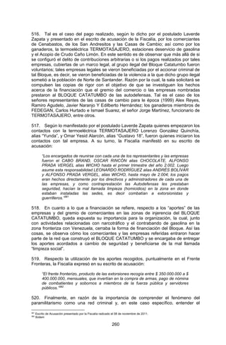 260 
516. Tal es el caso del pago realizado, según lo dicho por el postulado Laverde Zapata y presentado en el escrito de acusación de la Fiscalía, por los comerciantes de Cenabastos, de los San Andresitos y las Casas de Cambio; así como por los ganaderos, la termoeléctrica TERMOTASAJERO, estaciones deservicio de gasolina y el Acopio de Crudo Caño Limón. En este sentido es de observar que más allá de si se configuró el delito de contribuciones arbitrarias o si los pagos realizados por tales empresas, cubiertas de un marco legal, al grupo ilegal del Bloque Catatumbo fueron voluntarios; tales empresas legales se vieron beneficiadas por el accionar criminal de tal Bloque, es decir, se vieron beneficiadas de la violencia a la que dicho grupo ilegal sometió a la población de Norte de Santander. Razón por la cual, la sala solicitará se compulsen las copias de rigor con el objetivo de que se investiguen los hechos acerca de la financiación que el gremio del comercio o las empresas nombradas prestaron al BLOQUE CATATUMBO de las autodefensas. Tal es el caso de los señores representantes de las casas de cambio para le época (1999) Alex Reyes, Ramiro Agudelo, Javier Naranjo Y Edilberto Hernández; los ganaderos miembros de FEDEGAN, Carlos Hurtado e Ismael Suarez, el señor Jorge Martínez, funcionario de TERMOTASAJERO, entre otros. 
517. Según lo manifestado por el postulado Laverde Zapata quienes empezaron los contactos con la termoeléctrica TERMOTASAJERO Lorenzo González Quinchía, alias “Yunda”, y Omar Yesid Alarcón, alias “Gustavo 18”, fueron quienes iniciaron los contactos con tal empresa. A su turno, la Fiscalía manifestó en su escrito de acusación: 
“Los encargados de reunirse con cada una de los representantes y las empresas fueron el CABO BRAND, OSCAR RINCÓN alias CHOCOLATE, ALFONSO PRADA VERGEL alias WICHO hasta el primer trimestre del año 2.002. Luego asume esta responsabilidad LEONARDO RODRÍGUEZ alias ANDRÉS BOLÍVAR y ALFONSO PRADA VERGEL, alias WICHO, hasta mayo de 2.004; los pagos eran hechos directamente por los directivos y administradores de cada una de las empresas, y como contraprestación las Autodefensas les prestaban seguridad, hacían la mal llamada limpieza (homicidios) en la zona en donde estaban instaladas las sedes, es decir combatían a extorsionistas y guerrilleros.”381 
518. En cuanto a lo que a financiación se refiere, respecto a los “aportes” de las empresas y del gremio de comerciantes en las zonas de injerencia del BLOQUE CATATUMBO, queda expuesta su importancia para la organización, la cual, junto con actividades relacionadas con narcotráfico y el contrabando de gasolina en la zona fronteriza con Venezuela, cerraba la forma de financiación del Bloque. Así las cosas, se observa cómo los comerciantes y las empresas referidas entraron hacer parte de la red que construyó el BLOQUE CATATUMBO y se encargaba de entregar los aportes acordados a cambio de seguridad y beneficiarse de la mal llamada “limpieza social”. 
519. Respecto la utilización de los aportes recogidos, puntualmente en el Frente Fronteras, la Fiscalía expresó en su escrito de acusación: 
“El frente fronterizo, producto de las extorsiones recogía entre $ 350.000.000 a $ 400.000.000, mensuales, que invertían en la compra de armas, pago de nómina de combatientes y sobornos a miembros de la fuerza pública y servidores públicos.”382 
520. Finalmente, en razón de la importancia de comprender el fenómeno del paramilitarismo como una red criminal y, en este caso específico, entender el 
381 Escrito de Acusación presentado por la Fiscalía radicado el 08 de noviembre de 2011. 
382 Ibídem  