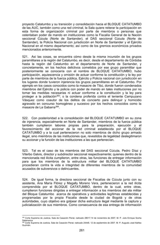 261 
proyecto Catatumbo y su transición y consolidación hacia el BLOQUE CATATUMBO de las AUC, también como una red criminal, la Sala quiere reiterar la participación en esta forma de organización criminal por parte de miembros o personas que ostentaban poder de mando en instituciones como la Fiscalía General de la Nación seccional Cúcuta (Norte de Santander), el DAS seccional Cúcuta (Norte de Santander), la Policía Nacional con jurisdicción en Norte de Santander y el Ejército Nacional en el mismo departamento; así como de los gremios económicos privados mencionados anteriormente. 
521. Así las cosas, se encuentra cómo desde la misma incursión de los grupos paramilitares a la región del Catatumbo, es decir, desde el departamento de Córdoba hasta la región del Catatumbo en el departamento de Norte de Santander, y concretamente, en los hechos delictivos cometidos por ese grupo paramilitar que posteriormente se conocería con el nombre de BLOQUE CATATUMBO, hubo participación, aquiescencia y omisión de actuar conforme la constitución y la ley por parte de miembros de la fuerza pública, Ejército y Policía nacional con jurisdicción en los lugares donde tuvieron injerencia los grupos paramilitares en el Catatumbo. Por ejemplo en los casos conocidos como la masacre de Tibú, donde fueron condenados miembros del Ejército y la policía con poder de mando en tales instituciones por no tomar las medidas necesarias ni actuar conforme a la constitución y la ley para proteger a la población383; o la condena proferida contra el teniente Campuzano Vásquez como coautor de los delitos de concierto para delinquir y homicidio agravado en concurso homogéneo y sucesivo por los hechos conocidos como la masacre de La Gabarra384. 
522. Con posterioridad a la consolidación del BLOQUE CATATUMBO en su zona de injerencia, especialmente en Norte de Santander, miembros de la fuerza pública también cumplieron labores propias para la preparación, ejecución y el favorecimiento del accionar de la red criminal establecida por el BLOQUE CATATUMBO y a la cual pertenecieron no solo miembros de dicho grupo armado ilegal, sino miembros de las instituciones que, revestidos de legalidad deslegitimaron su accionar y la función de las instituciones a las que pertenecían. 
523. Tal es el caso de los miembros del DAS seccional Cúcuta, Pedro Díaz y Viterbo Galvis, director y subdirector seccional respectivamente; quienes dentro de la mencionada red ilícita cumplieron, entre otras, las funciones de entregar información para que los miembros de la estructura militar del BLOQUE CATATUMBO procedieran contra la vida e integridad de diferentes miembros de la comunidad acusados de subversivos o delincuentes. 
524. De igual forma, la directora seccional de Fiscalías de Cúcuta junto con su asistente, Ana María Flórez y Magally Moreno Vera, pertenecieron a la red ilícita comprendida por el BLOQUE CATATUMBO, dentro de la cual, entre otras, cumplieron funciones dirigidas a entregar información a los miembros del ala militar del Bloque Catatumbo acerca de operativos y actividades legítimas establecidas y programadas por la propia Fiscalía desde la ciudad de Bogotá y de otras autoridades, cuyo objetivo era golpear dicha estructura ilegal mediante la captura y judicialización de sus miembros. Como consecuencia de esa entrega de información 
383 Corte Suprema de Justicia, Sala de Casación Penal, radicado 28017,14 de noviembre de 2007, M. P. Julio Enrique Socha Salamanca 
384 Corte Suprema de Justicia, Sala de Casación Penal, radicado 24448, 12 de septiembre de 2007, M. P. Augusto José Ibáñez Guzmán.  