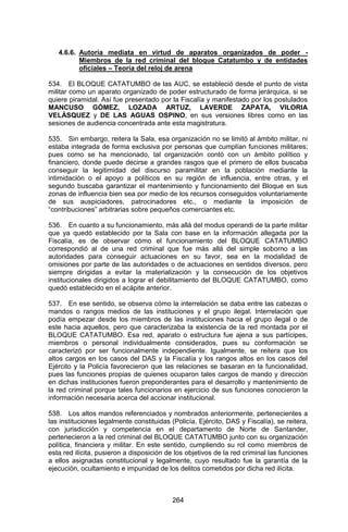 264 
4.6.6. Autoría mediata en virtud de aparatos organizados de poder - Miembros de la red criminal del bloque Catatumbo y de entidades oficiales – Teoría del reloj de arena 
534. El BLOQUE CATATUMBO de las AUC, se estableció desde el punto de vista militar como un aparato organizado de poder estructurado de forma jerárquica, si se quiere piramidal. Así fue presentado por la Fiscalía y manifestado por los postulados MANCUSO GÓMEZ, LOZADA ARTUZ, LAVERDE ZAPATA, VILORIA VELÁSQUEZ y DE LAS AGUAS OSPINO, en sus versiones libres como en las sesiones de audiencia concentrada ante esta magistratura. 
535. Sin embargo, reitera la Sala, esa organización no se limitó al ámbito militar, ni estaba integrada de forma exclusiva por personas que cumplían funciones militares; pues como se ha mencionado, tal organización contó con un ámbito político y financiero, donde puede decirse a grandes rasgos que el primero de ellos buscaba conseguir la legitimidad del discurso paramilitar en la población mediante la intimidación o el apoyo a políticos en su región de influencia, entre otras, y el segundo buscaba garantizar el mantenimiento y funcionamiento del Bloque en sus zonas de influencia bien sea por medio de los recursos conseguidos voluntariamente de sus auspiciadores, patrocinadores etc., o mediante la imposición de “contribuciones” arbitrarias sobre pequeños comerciantes etc. 
536. En cuanto a su funcionamiento, más allá del modus operandi de la parte militar que ya quedó establecido por la Sala con base en la información allegada por la Fiscalía, es de observar cómo el funcionamiento del BLOQUE CATATUMBO correspondió al de una red criminal que fue más allá del simple soborno a las autoridades para conseguir actuaciones en su favor, sea en la modalidad de omisiones por parte de las autoridades o de actuaciones en sentidos diversos, pero siempre dirigidas a evitar la materialización y la consecución de los objetivos institucionales dirigidos a lograr el debilitamiento del BLOQUE CATATUMBO, como quedó establecido en el acápite anterior. 
537. En ese sentido, se observa cómo la interrelación se daba entre las cabezas o mandos o rangos medios de las instituciones y el grupo ilegal. Interrelación que podía empezar desde los miembros de las instituciones hacia el grupo ilegal o de este hacia aquellos, pero que caracterizaba la existencia de la red montada por el BLOQUE CATATUMBO. Esa red, aparato o estructura fue ajena a sus partícipes, miembros o personal individualmente considerados, pues su conformación se caracterizó por ser funcionalmente independiente. Igualmente, se reitera que los altos cargos en los casos del DAS y la Fiscalía y los rangos altos en los casos del Ejército y la Policía favorecieron que las relaciones se basaran en la funcionalidad, pues las funciones propias de quienes ocuparon tales cargos de mando y dirección en dichas instituciones fueron preponderantes para el desarrollo y mantenimiento de la red criminal porque tales funcionarios en ejercicio de sus funciones conocieron la información necesaria acerca del accionar institucional. 
538. Los altos mandos referenciados y nombrados anteriormente, pertenecientes a las instituciones legalmente constituidas (Policía, Ejército, DAS y Fiscalía), se reitera, con jurisdicción y competencia en el departamento de Norte de Santander, pertenecieron a la red criminal del BLOQUE CATATUMBO junto con su organización política, financiera y militar. En este sentido, cumpliendo su rol como miembros de esta red ilícita, pusieron a disposición de los objetivos de la red criminal las funciones a ellos asignadas constitucional y legalmente, cuyo resultado fue la garantía de la ejecución, ocultamiento e impunidad de los delitos cometidos por dicha red ilícita. 
 
