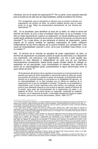 266 
individual, sino en el injusto de organización388. Por su parte, como requisito esencial para la existencia de este tipo de responsabilidad, señala el profesor Kai Ambos: 
“Por consiguiente, para la imputación es decisivo que se pruebe el dominio por organización del hombre de atrás. Su autoría mediata termina sólo en aquel punto en el que “faltan los presupuestos precisamente de ese dominio por organización.”389 
545. En la actualidad, para identificar al autor de un delito, se utiliza la teoría del dominio del hecho, la cual, si bien el profesor Claus Roxin no es su fundador, si ha sido su mejor exponente en cuanto a su explicación, en donde clasifica que el mismo puede darse mediante el dominio de la acción, el dominio funcional y el dominio de la voluntad.390 Es a este último, al que pertenece el dominio de organización, piedra angular de la autoría mediata en aparatos organizados de poder, categoría independiente de las forma clásicas de la autoría mediata que corresponden a los casos de inimputabilidad, coacción o error, de la cual, el profesor Claus Roxin, sí es su creador.391 
546. El dominio de la voluntad en aparatos de poder organizados, es decir, el dominio de organización se presenta cuando el sujeto de atrás tiene a su disposición una maquinaria, una estructura, una organización, una red o todo aquello que conforme un ente diferente e independiente de cada uno de sus miembros individualmente considerados; desde donde puede cometer delitos sin delegar su realización en los ejecutantes, cuya individualidad no interesa, pero tampoco los exime de su responsabilidad penal, presentándose la figura denominada como el autor detrás del autor. 392 
“El fundamento del dominio de la voluntad se encuentra en el funcionamiento del aparato que opera de forma automática a merced del sujeto de atrás que ocupa una posición de dirección y mando en aquel; sin embargo, el fundamento de ese dominio de la voluntad también se encuentra en la fungibilidad del ejecutor, en su intercambiabilidad, en su fácil remplazo que no afecta los objetivos de la organización por lo que es cambiable a voluntad. Tal ejecutor no es engañado ni coaccionado y por lo tanto responde como autor directo, sin embargo, en este punto lo que realmente interesa es que aunque el ejecutor ostenta el dominio de la acción, hace parte del funcionamiento de la organización de poder o, en palabras de Roxin: “es al mismo tiempo un engranaje –sustituible en cualquier momento– en la maquinaria de poder, y esta doble perspectiva impulsa al sujeto de detrás, junto con él, al centro del acontecer. (Roxin, 1998: 271)”393 
388 Cfr. Federico Nicolás Arana Saganome, “La autoría mediata en virtud de aparatos organizados de poder de Claus Roxin y su aplicación en Colombia”, trabajo de grado para aspirar al título de Magister, Universidad Nacional de Colombia, 2014, pág. 13. 
389 Kai Ambos, Dominio del hecho por dominio de voluntad en virtud de aparatos organizados de poder, traducción de Manuel Cancio Melia, Universidad Externado de Colombia, 1998, p. 31. 
390 Cfr. Claus Roxin, Autoría y dominio del hecho en derecho penal, Marcial Pons, 1998; Claus Roxin, El dominio de organización como forma independiente de autoría mediata, conferencia pronunciada el 23 de marzo de 2006 en la clausura el curso de doctorado “Problemas fundamentales del derecho penal y la criminología” de la Universidad Pablo Olavide, Sevilla, en Revista de Estudios de la Justicia No 7. 2006. 
391 El profesor Alemán considera la autoría mediata por dominio de organización como una figura autónoma de la autoría mediata del dominio de la voluntad por tres razones: 1. El instrumento utilizado por el hombre de atrás no corresponde a una persona sino al aparato, red, estructura u organización que corresponde a una pluralidad de sujetos con funciones prestablecidas, donde el sujeto o el individuo no tiene importancia porque el instrumento, es decir, la organización puede utilizar para lograr sus objetivos a cualquiera de sus miembros. 2. El dominio de la voluntad y el dominio de la acción no son excluyentes entre sí. El hombre de atrás tiene este último al paso que el ejecutor tiene el primero, por lo que pueden coexistir y estar en cabeza de diversas personas miembros de la misma organización. 3. La certeza y seguridad del hombre de atrás en el resultado en el dominio de organización es mayor porque dispone de una estructura de poder para tal fin, a diferencia de la utilización de inimputable, la coacción o el error, donde el hombre de atrás no tiene igual grado de certeza. En: El dominio de organización como forma independiente de autoría mediata, conferencia pronunciada el 23 de marzo de 2006 en la clausura el curso de doctorado “Problemas fundamentales del derecho penal y la criminología” de la Universidad Pablo Olavide, Sevilla, en Revista de Estudios de la Justicia No 7. 2006. 
392 Sala Penal Nacional, expediente acumulado N° 560-03, Director del Debate Pablo Talavera Elguera, octubre 13 de 2006. Sentencia proferida contra Abimael Guzmán alias “El presidente Gonzalo”, Perú. 
393 Federico Nicolás Arana Saganome, “La autoría mediata en virtud de aparatos organizados de poder de Claus Roxin y su aplicación en Colombia”, trabajo de grado para aspirar al título de Magister, Universidad Nacional de Colombia, 2014, págs. 13- 14  