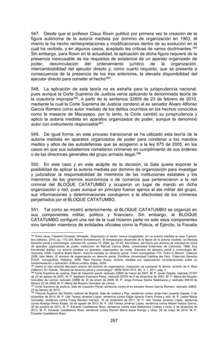 267 
547. Desde que el profesor Claus Roxin publicó por primera vez la creación de la figura autónoma de la autoría mediata por dominio de organización en 1963, él mismo le ha hecho reinterpretaciones y modificaciones dentro de su evolución en la cual ha recibido, y en algunos casos, aceptado las críticas de varios doctrinantes.394 Sin embargo, para Roxin en la actualidad, la aplicación de dicha figura requiere de la presencia inexcusable de los requisitos de existencia de un aparato organizado de poder, desvinculación del ordenamiento jurídico de la organización, intercambiabilidad del ejecutor directo y; como cuarto requisito, que se presenta a consecuencia de la presencia de los tres anteriores, la elevada disponibilidad del ejecutor directo para cometer el hecho395. 
548. La aplicación de esta teoría no es extraña para la jurisprudencia nacional, pues aunque la Corte Suprema de Justicia venía aplicando la denominada teoría de la coautoría impropia396, a partir de la sentencia 32805 de 23 de febrero de 2010, mediante la cual la Corte Suprema de Justicia condenó al ex senador Álvaro Alfonso García Romero como autor mediato de los delitos ocurridos en los hechos conocidos como la masacre de Macayepo, por lo tanto, la Corte cambió su jurisprudencia y aplicó la autoría mediata en aparatos organizados de poder, aunque la denominó autor con instrumento responsable397. 
549. De igual forma, en este proceso transicional se ha utilizado esta teoría de la autoría mediata en aparatos organizados de poder para condenar a los mandos medios y altos de las autodefensas que se acogieron a la ley 975 de 2005, en los casos en que sus subalternos cometieron crímenes en cumplimiento de sus órdenes o de las directrices generales del grupo armado ilegal.398 
550. En este caso y en este acápite de la decisión, la Sala quiere exponer la posibilidad de aplicar la autoría mediata por dominio de organización para investigar y judicializar la responsabilidad de miembros de las instituciones estatales y los miembros de los gremios económicos o de comercio que pertenecieron a la red criminal del BLOQUE CATATUMBO y ocuparon un lugar de mando en dicha organización o red, pues aunque en principio fueron ajenos al ala militar del grupo, sus informaciones y determinaciones condujeron a la efectividad de los crímenes perpetrados por el BLOQUE CATATUMBO. 
551. Tal como se mostró anteriormente, el BLOQUE CATATUMBO se organizó en sus componentes militar, político y financiero. Sin embargo, el BLOQUE CATATUMBO configuró una red de la cual hicieron parte no solo esos componentes sino también miembros de entidades oficiales como la Policía, el Ejército, la Fiscalía 
394 Entre otros, Friedrich-Christian Shroeder, Disposición al hecho versus fungibilidad, en La autoría mediata el caso Fujimori, Ara editores, 2010, pp. 115-124; Bernd Schünemann, El tempestuoso desarrollo de la figura de la autoría mediata, en Revista Derecho penal y criminología, volumen 25, número 75, 2004, pp. 27-42; Kai Ambos, del hecho por dominio de voluntad en virtud de aparatos organizados de poder, traducción de Manuel Cancio Melia, Universidad Externado de Colombia, 1998; Eva Fernández Ibáñez, La autoría mediata en aparatos organizados de poder, Estudios de derecho penal y criminología 80, Granada, 2006; Carolina Bolea Barón, Autoría mediata en derecho penal, Tirant monografías 170, Tirant lo Blanch, Valencia 2000; Iván Meini, El dominio de organización en derecho penal, Pontificia Universidad Católica del Perú, Colección Derecho PUCP, monografías, Palestra, 2008; Raúl Pariona Arana, Autoría mediata por organización consideraciones sobre su fundamentación y aplicación, Editora jurídica Grijley, 2009. 
395 Sobre la más reciente discusión acerca del dominio de organización, traducción de Leonardo G. Brond, revisión de E. Raul Zaffaroni. En Dialnet, “Revista de derecho penal y criminología”, ISSN 0034-7914, No. 3, 1, 2011, pág. 2 
396 Corte Suprema de Justicia, Sala de Casación penal, radicado 23825 de marzo de 2007, M. P. Javier Zapata; radicado 27337 de 23 de agosto de 2007, M. P. Sigifredo Espinoza Pérez; radicado 26753 de 5 de diciembre de 2007, M. P. María del Rosario González de Lemos; radicado 23898 de 30 de enero de 2008, M. P. Jorge Enrique Socha Salamanca y; radicado 29418 de febrero 23 de 2009, M. P. María del Rosario González de Lemos. 
397 Corte Suprema de Justicia, Sala de Casación Penal, sentencia contra el ex senador Álvaro García Romero, radicado 32805, 23 de febrero de 2010. 
398 Tribunal Superior del Distrito Judicial de Bogotá, Sala de Justicia y Paz, sentencia contra Jorge Iván Laverde Zapata, 2 de diciembre de 2010, M. P. Uldi Teresa Jiménez López; sentencia contra Edgar Ignacio Fierro Flores y otro, M. P. Lester María González; sentencia contra Fredy Rendón Herrera, 16 de diciembre de 2011, M. P. Uldi Teresa Jiménez López; sentencia contra Rodrigo Pérez Alzate, 30 de agosto de 3013, M. P. Uldi Teresa Jiménez López; sentencia contra Hebert Veloza García, 30 de octubre de 2013, M. P. Eduardo Castellanos Roso; sentencia contra José Baldomero Linares y otros, 6 de diciembre de 2013, M. P. Eduardo Castellanos Roso; sentencia contra Ramón María Isaza Arango y otros, 29 de mayo de 2014, M. P. Eduardo Castellanos Roso.  