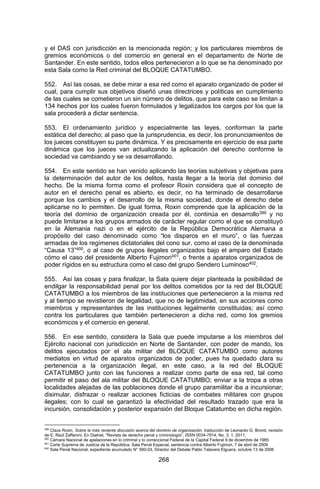 268 
y el DAS con jurisdicción en la mencionada región; y los particulares miembros de gremios económicos o del comercio en general en el departamento de Norte de Santander. En este sentido, todos ellos pertenecieron a lo que se ha denominado por esta Sala como la Red criminal del BLOQUE CATATUMBO. 
552. Así las cosas, se debe mirar a esa red como el aparato organizado de poder el cual, para cumplir sus objetivos diseñó unas directrices y políticas en cumplimiento de las cuales se cometieron un sin número de delitos, que para este caso se limitan a 134 hechos por los cuales fueron formulados y legalizados los cargos por los que la sala procederá a dictar sentencia. 
553. El ordenamiento jurídico y especialmente las leyes, conforman la parte estática del derecho; al paso que la jurisprudencia, es decir, los pronunciamientos de los jueces constituyen su parte dinámica. Y es precisamente en ejercicio de esa parte dinámica que los jueces van actualizando la aplicación del derecho conforme la sociedad va cambiando y se va desarrollando. 
554. En este sentido se han venido aplicando las teorías subjetivas y objetivas para la determinación del autor de los delitos, hasta llegar a la teoría del dominio del hecho. De la misma forma como el profesor Roxin considera que el concepto de autor en el derecho penal es abierto, es decir, no ha terminado de desarrollarse porque los cambios y el desarrollo de la misma sociedad, donde el derecho debe aplicarse no lo permiten. De igual forma, Roxin comprende que la aplicación de la teoría del dominio de organización creada por él, continúa en desarrollo399 y no puede limitarse a los grupos armados de carácter regular como el que se constituyó en la Alemania nazi o en el ejército de la República Democrática Alemana a propósito del caso denominado como “los disparos en el muro”, o las fuerzas armadas de los regímenes dictatoriales del cono sur, como el caso de la denominada “Causa 13”400, o al caso de grupos ilegales organizados bajo el amparo del Estado cómo el caso del presidente Alberto Fujimori401, o frente a aparatos organizados de poder rígidos en su estructura como el caso del grupo Sendero Luminoso402. 
555. Así las cosas y para finalizar, la Sala quiere dejar planteada la posibilidad de endilgar la responsabilidad penal por los delitos cometidos por la red del BLOQUE CATATUMBO a los miembros de las instituciones que pertenecieron a la misma red y al tiempo se revistieron de legalidad, que no de legitimidad, en sus acciones como miembros y representantes de las instituciones legalmente constituidas; así como contra los particulares que también pertenecieron a dicha red, como los gremios económicos y el comercio en general. 
556. En ese sentido, considera la Sala que puede imputarse a los miembros del Ejército nacional con jurisdicción en Norte de Santander, con poder de mando, los delitos ejecutados por el ala militar del BLOQUE CATATUMBO como autores mediatos en virtud de aparatos organizados de poder, pues ha quedado clara su pertenencia a la organización ilegal, en este caso, a la red del BLOQUE CATATUMBO junto con las funciones a realizar como parte de esa red, tal como permitir el paso del ala militar del BLOQUE CATATUMBO; enviar a la tropa a otras localidades alejadas de las poblaciones donde el grupo paramilitar iba a incursionar; disimular, disfrazar o realizar acciones ficticias de combates militares con grupos ilegales; con lo cual se garantizó la efectividad del resultado trazado que era la incursión, consolidación y posterior expansión del Bloque Catatumbo en dicha región. 
399 Claus Roxin, Sobre la más reciente discusión acerca del dominio de organización, traducción de Leonardo G. Brond, revisión de E. Raúl Zaffaroni. En Dialnet, “Revista de derecho penal y criminología”, ISSN 0034-7914, No. 3, 1, 2011, 
400 Cámara Nacional de apelaciones en lo criminal y lo correccional Federal de la Capital Federal 9 de diciembre de 1985 
401 Corte Suprema de Justicia de la República, Sala Penal Especial, sentencia contra Alberto Fujimori, 7 de abril de 2009 
402 Sala Penal Nacional, expediente acumulado N° 560-03, Director del Debate Pablo Talavera Elguera, octubre 13 de 2006  