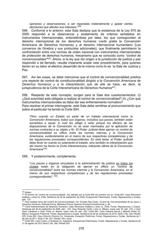 278 
opiniones y observaciones, a ser reparadas materialmente y apelar ciertas decisiones que afecten sus intereses.”429 
596. Conforme a lo anterior, esta Sala destaca que la existencia de la Ley 975 de 2005 respondió a la observancia y acatamiento de criterios señalados en instrumentos internacionales, entendiéndose por tales, los que corresponden al derecho internacional de los derechos humanos (verbi gratia la Convención Americana de Derechos Humanos) y al derecho internacional humanitario (Los convenios de Ginebra y sus protocolos adicionales), que finalmente permitieron la confrontación entre una normas de orden nacional con instrumentos internacionales de protección de derechos humanos, mecanismo que es conocido como “control de convencionalidad”430. Ahora, si la ley que dio origen a la jurisdicción de justicia y paz respondió a tal llamado, resulta imperante acatar este procedimiento, para quienes tienen en su labor el efectivo desarrollo de la misma 