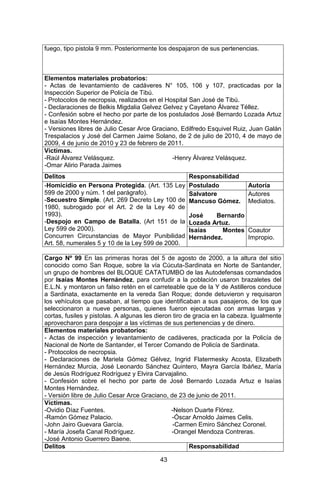 43 
fuego, tipo pistola 9 mm. Posteriormente los despajaron de sus pertenencias. 
Elementos materiales probatorios: 
- Actas de levantamiento de cadáveres N° 105, 106 y 107, practicadas por la Inspección Superior de Policía de Tibú. 
- Protocolos de necropsia, realizados en el Hospital San José de Tibú. 
- Declaraciones de Belkis Migdalia Gelvez Gelvez y Cayetano Álvarez Téllez. 
- Confesión sobre el hecho por parte de los postulados José Bernardo Lozada Artuz e Isaías Montes Hernández. 
- Versiones libres de Julio Cesar Arce Graciano, Edilfredo Esquivel Ruiz, Juan Galán Trespalacios y José del Carmen Jaime Solano, de 2 de julio de 2010, 4 de mayo de 2009, 4 de junio de 2010 y 23 de febrero de 2011. 
Víctimas. 
-Raúl Álvarez Velásquez. -Henry Álvarez Velásquez. 
-Omar Alirio Parada Jaimes 
Delitos 
Responsabilidad 
-Homicidio en Persona Protegida. (Art. 135 Ley 599 de 2000 y núm. 1 del parágrafo). 
-Secuestro Simple. (Art. 269 Decreto Ley 100 de 1980, subrogado por el Art. 2 de la Ley 40 de 1993). 
-Despojo en Campo de Batalla, (Art 151 de la Ley 599 de 2000). 
Concurren Circunstancias de Mayor Punibilidad Art. 58, numerales 5 y 10 de la Ley 599 de 2000. 
Postulado 
Autoría 
Salvatore Mancuso Gómez. 
José Bernardo Lozada Artuz. 
Autores Mediatos. 
Isaías Montes Hernández. 
Coautor Impropio. 
Cargo Nº 99 En las primeras horas del 5 de agosto de 2000, a la altura del sitio conocido como San Roque, sobre la vía Cúcuta-Sardinata en Norte de Santander, un grupo de hombres del BLOQUE CATATUMBO de las Autodefensas comandados por Isaías Montes Hernández, para confudir a la población usaron brazaletes del E.L.N. y montaron un falso retén en el carreteable que de la Y de Astilleros conduce a Sardinata, exactamente en la vereda San Roque; donde detuvieron y requisaron los vehículos que pasaban, al tiempo que identificaban a sus pasajeros, de los que seleccionaron a nueve personas, quienes fueron ejecutadas con armas largas y cortas, fusiles y pistolas. A algunas les dieron tiro de gracia en la cabeza. Igualmente aprovecharon para despojar a las víctimas de sus pertenencias y de dinero. 
Elementos materiales probatorios: 
- Actas de inspección y levantamiento de cadáveres, practicada por la Policía de Nacional de Norte de Santander, el Tercer Comando de Policía de Sardinata. 
- Protocolos de necropsia. 
- Declaraciones de Mariela Gómez Gélvez, Ingrid Flatermesky Acosta, Elizabeth Hernández Murcia, José Leonardo Sánchez Quintero, Mayra García Ibáñez, María de Jesús Rodríguez Rodríguez y Elvira Carvajalino. 
- Confesión sobre el hecho por parte de José Bernardo Lozada Artuz e Isaías Montes Hernández. 
- Versión libre de Julio Cesar Arce Graciano, de 23 de junio de 2011. 
Víctimas. 
-Ovidio Díaz Fuentes. -Nelson Duarte Flórez. 
-Ramón Gómez Palacio. -Óscar Arnoldo Jaimes Celis. 
-John Jairo Guevara García. -Carmen Emiro Sánchez Coronel. 
- María Josefa Canal Rodríguez. -Orangel Mendoza Contreras. 
-José Antonio Guerrero Baene. 
Delitos 
Responsabilidad  