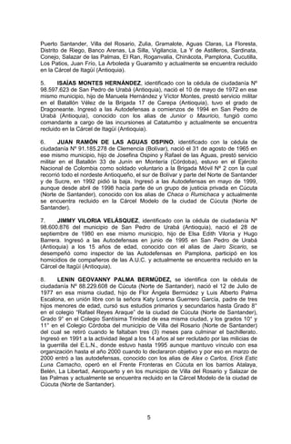 5 
Puerto Santander, Villa del Rosario, Zulia, Gramalote, Aguas Claras, La Floresta, Distrito de Riego, Banco Arenas, La Silla, Vigilancia, La Y de Astilleros, Sardinata, Conejo, Salazar de las Palmas, El Ran, Roganvalia, Chinácota, Pamplona, Cucutilla, Los Patios, Juan Frío, La Arboleda y Guaramito y actualmente se encuentra recluido en la Cárcel de Itagüí (Antioquia). 
5. ISAÍAS MONTES HERNÁNDEZ, identificado con la cédula de ciudadanía Nº 98.597.623 de San Pedro de Urabá (Antioquia), nació el 10 de mayo de 1972 en ese mismo municipio, hijo de Manuela Hernández y Víctor Montes, prestó servicio militar en el Batallón Vélez de la Brigada 17 de Carepa (Antioquia), tuvo el grado de Dragoneante. Ingresó a las Autodefensas a comienzos de 1994 en San Pedro de Urabá (Antioquia), conocido con los alias de Junior o Mauricio, fungió como comandante a cargo de las incursiones al Catatumbo y actualmente se encuentra recluido en la Cárcel de Itagüí (Antioquia). 
6. JUAN RAMÓN DE LAS AGUAS OSPINO, identificado con la cédula de ciudadanía Nº 91.185.278 de Clemencia (Bolívar), nació el 31 de agosto de 1965 en ese mismo municipio, hijo de Josefina Ospino y Rafael de las Aguas, prestó servicio militar en el Batallón 33 de Junín en Montería (Córdoba), estuvo en el Ejército Nacional de Colombia como soldado voluntario a la Brigada Móvil Nº 2 con la cual recorrió todo el nordeste Antioqueño, el sur de Bolívar y parte del Norte de Santander y de Sucre, en 1992 pidió la baja. Ingresó a las Autodefensas en mayo de 1999, aunque desde abril de 1998 hacía parte de un grupo de justicia privada en Cúcuta (Norte de Santander), conocido con los alias de Chaca o Rumichaca y actualmente se encuentra recluido en la Cárcel Modelo de la ciudad de Cúcuta (Norte de Santander). 
7. JIMMY VILORIA VELÁSQUEZ, identificado con la cédula de ciudadanía Nº 98.600.876 del municipio de San Pedro de Urabá (Antioquia), nació el 28 de septiembre de 1980 en ese mismo municipio, hijo de Elsa Edith Viloria y Hugo Barrera. Ingresó a las Autodefensas en junio de 1995 en San Pedro de Urabá (Antioquia) a los 15 años de edad, conocido con el alias de Jairo Sicario, se desempeñó como inspector de las Autodefensas en Pamplona, participó en los homicidios de compañeros de las A.U.C. y actualmente se encuentra recluido en la Cárcel de Itagüí (Antioquia). 
8. LENIN GEOVANNY PALMA BERMÚDEZ, se identifica con la cédula de ciudadanía Nº 88.229.608 de Cúcuta (Norte de Santander), nació el 12 de Julio de 1977 en esa misma ciudad, hijo de Flor Ángela Bermúdez y Luis Alberto Palma Escalona, en unión libre con la señora Katy Lorena Guerrero García, padre de tres hijos menores de edad, cursó sus estudios primarios y secundarios hasta Grado 8° en el colegio “Rafael Reyes Araque” de la ciudad de Cúcuta (Norte de Santander), Grado 9° en el Colegio Santísima Trinidad de esa misma ciudad, y los grados 10° y 11° en el Colegio Córdoba del municipio de Villa del Rosario (Norte de Santander) del cual se retiró cuando le faltaban tres (3) meses para culminar el bachillerato. Ingresó en 1991 a la actividad ilegal a los 14 años al ser reclutado por las milicias de la guerrilla del E.L.N., donde estuvo hasta 1995 aunque mantuvo vínculo con esa organización hasta el año 2000 cuando lo declararon objetivo y por eso en marzo de 2000 entró a las autodefensas, conocido con los alias de Alex o Carlos, Erick Estic Luna Camacho, operó en el Frente Fronteras en Cúcuta en los barrios Atalaya, Belén, La Libertad, Aeropuerto y en los municipio de Villa del Rosario y Salazar de las Palmas y actualmente se encuentra recluido en la Cárcel Modelo de la ciudad de Cúcuta (Norte de Santander). 
 