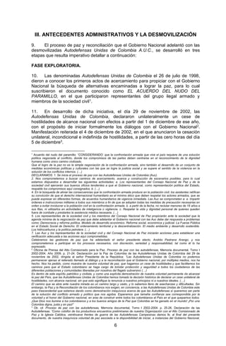 6 
III. ANTECEDENTES ADMINISTRATIVOS Y LA DESMOVILIZACIÓN 
9. El proceso de paz y reconciliación que el Gobierno Nacional adelantó con las desmovilizadas Autodefensas Unidas de Colombia A.U.C., se desarrolló en tres etapas que resulta imperativo detallar a continuación: 
FASE EXPLORATORIA. 
10. Las denominadas Autodefensas Unidas de Colombia el 26 de julio de 1998, dieron a conocer los primeros actos de acercamiento para propiciar con el Gobierno Nacional la búsqueda de alternativas encaminadas a lograr la paz, para lo cual suscribieron el documento conocido como EL ACUERDO DEL NUDO DEL PARAMILLO, en el que participaron representantes del grupo ilegal armado y miembros de la sociedad civil1. 
11. En desarrollo de dicha iniciativa, el día 29 de noviembre de 2002, las Autodefensas Unidas de Colombia, declararon unilateralmente un cese de hostilidades de alcance nacional con efectos a partir del 1 de diciembre de ese año, con el propósito de iniciar formalmente los diálogos con el Gobierno Nacional2. Manifestación reiterada el 4 de diciembre de 2002, en el que anunciaron la cesación unilateral, incondicional e indefinida de hostilidades, a partir de las cero horas del día 5 de diciembre3. 
1 Acuerdo del nudo del paramillo: “CONSIDERANDO: que la confrontación armada que vive el país requiere de una solución política negociada al conflicto, donde los compromisos de las partes deben centrarse en el reconocimiento de la dignidad humana como único camino civilizado. 
Que el logro de la paz no es la simple negociación de la confrontación armada, sino también el desarrollo de un conjunto de medidas económicas políticas y culturales con las que se logre la justicia social y se supere el sentido de la violencia en la solución de los conflictos internos. (…) 
DECLARAMOS: 1. Se inicia el proceso de paz con las Autodefensas Unidas de Colombia (Auc). 
2. Nos comprometemos a buscar caminos de acercamiento, avance y construcción de escenarios posibles, para lo cual estamos dispuestos a desarrollar las siguientes actividades; a. Los representantes del Consejo Nacional de Paz y de la sociedad civil ejercerán sus buenos oficios tendientes a que el Gobierno nacional, como representación política del Estado, respalde los compromisos aquí consignados. b. (…) 
4. En la búsqueda de aliviar las consecuencias que la confrontación armada produce en la población civil, los asistentes ratifican su convicción de que el derecho internacional humanitario es el mínimo ético que deben respetar los actores armados, que se puede expresar en diferentes formas, de acuerdos humanitarios de vigencia inmediata. Las Auc se comprometen a: a. Impartir órdenes e instrucciones militares a todos sus miembros a fin de que se adopten todas las medidas de precaución necesarias en orden a evitar involucrar a la población civil en la confrontación armada. b. a partir de la fecha, no reclutar menores de 18 años a sus filas, ni utilizarlos en actividades de inteligencia o vigilancia. c. Respetar la vida y dignidad personal de quienes queden fuera de combate y prestarles la asistencia médica necesaria. (…) 
5. Los representantes de la sociedad civil y los miembros del Consejo Nacional de Paz propiciarán ante la sociedad que la agenda mínima de la negociación de paz que debe adelantar el Gobierno nacional con las Auc debe dar respuesta a problemas como: Democracia y reforma política. Modelo de desarrollo económico. Reforma social, económica y judicial. La Fuerza Pública en el Estado Social de Derecho. El ordenamiento territorial y la descentralización. El medio ambiente y desarrollo sostenible. Los hidrocarburos y la política petrolera. (…) 
7. Las Auc y los representantes de la sociedad civil y del Consejo Nacional de Paz iniciarán acciones para establecer una verificación adecuada a las acciones aquí comprometidas. 
Celebramos las gestiones de paz que ha adelantado el señor presidente electo, Andrés Pastrana Arango, y nos comprometemos a participar en los procesos necesarios, con discreción, seriedad y responsabilidad, tal como él lo ha expresado. 
2 Oficina de Prensa del Alto Comisionado para la Paz, Proceso de paz con las autodefensas, Memoria documental, Tomo I 2002-2004. Año 2009. p. 21-24. Declaración por la Paz de Colombia de las Autodefensas Unidas de Colombia del 29 de noviembre de 2002, dirigida al señor Presidente de la República: “Las Autodefensas Unidas de Colombia no podemos permanecer ajenas al reiterado llamado al diálogo y a la reconciliación que el Gobierno nacional, por múltiples medios, nos ha hecho. Nos ha pedido, como muestra de nuestra voluntad de paz, que hagamos un cese de hostilidades y que facilitemos los caminos para que el Estado colombiano se haga cargo de brindar protección y seguridad a todos los ciudadanos de las diferentes poblaciones y comunidades liberadas por nosotros del flagelo subversivo (…) 
Es dentro de este espíritu patriótico y civilista, y como una explícita demostración de nuestra voluntad permanente de alcanzar la paz del País, que las Autodefensas Unidas de Colombia hemos tomado la decisión histórica de declarar un cese unilateral de hostilidades, con alcance nacional, sin que esto signifique la renuncia a nuestros principios ni a nuestros ideales. (…) 
El camino que se abre ante nuestra mirada es un camino largo y vasto, y lo sabemos lleno de asechanzas y dificultades. Sin embargo, la Paz y la Reconciliación de los colombianos nos exigen, en conciencia, a las Autodefensas Unidas de Colombia este paso trascendental que estamos dando como demostración inequívoca acerca de que las Autodefensas sí queremos ser parte de la solución del conflicto armado y político que nos agobia. Esperamos que tamaña confianza sea correspondida por la voluntad y el honor del Gobierno nacional, en aras de construir entre todos los colombianos el País en el que quepamos todos. ¡Que Dios nos ilumine a los colombianos y a los buenos amigos de la Paz que Colombia se ha ganado en el mundo! ¡Por una Colombia digna, justa y en paz!” 
3 Ob. cit. Proceso de paz con las autodefensas, Memoria documental, Tomo I 2002-2004. p. 25-26. Declaración de las Autodefensas: “Como colofón de los productivos encuentros preliminares de nuestra Organización con el Alto Comisionado de Paz y la Iglesia Católica, veintinueve frentes de guerra de las Autodefensas Campesinas damos fe, al final del presente documento, de nuestra inequívoca voluntad de paz asociada a la disponibilidad de iniciar, a instancias del Gobierno Nacional,  