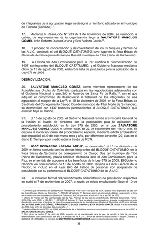 8 
de integrantes de la agrupación ilegal se designó un territorio ubicado en el municipio de Tierralta (Córdoba)11. 
17. Mediante la Resolución Nº 233 de 3 de noviembre de 2004, se reconoció la calidad de representantes de la organización ilegal a SALVATORE MANCUSO GÓMEZ, Iván Roberto Duque Gaviria y Ever Veloza García12. 
18. El proceso de concentración y desmovilización de los 32 bloques y frentes de las A.U.C. continuó; el del BLOQUE CATATUMBO, tuvo lugar en la finca Brisas de Sardinata del Corregimiento Campo Dos del municipio de Tibú (Norte de Santander). 
19. La Oficina del Alto Comisionado para la Paz certificó la desmovilización de 1437 exintegrantes del BLOQUE CATATUMBO, y el Gobierno Nacional mediante oficio de 15 de agosto de 2006, elaboró la lista de postulados para la aplicación de la Ley 975 de 2005. 
DESMOVILIZACIÓN. 
20. SALVATORE MANCUSO GÓMEZ, como miembro representante de las Autodefensas Unidas de Colombia, participó en las negociaciones adelantadas con el Gobierno Nacional y suscribió el Acuerdo de Santa Fe de Ralito13, con el que adquirió el compromiso de desmovilizar la totalidad de los integrantes de esa agrupación al margen de la Ley14; el 10 de diciembre de 2004, en la Finca Brisas de Sardinata del Corregimiento Campo Dos del municipio de Tibú (Norte de Santander), se desmovilizó con 1437 hombres pertenecientes al BLOQUE CATATUMBO, que estaban bajo su mando. 
21. El 15 de agosto de 2006, el Gobierno Nacional remitió a la Fiscalía General de la Nación el listado de personas con la postulación para la aplicación del procedimiento establecido en la Ley 975 de 2005, en el que SALVATORE MANCUSO GÓMEZ ocupó el primer lugar. El 22 de septiembre del mismo año, se dispuso la iniciación formal del procedimiento especial, mediante edicto emplazatorio que se publicó el 29 de ese mismo mes y año, por el término de veinte (20) días en el diario El Tiempo y por medio radial a través de RCN. 
22. JOSÉ BERNARDO LOZADA ARTUZ, se desmovilizó el 10 de diciembre de 2004 en forma conjunta con los demás integrantes del BLOQUE CATATUMBO, en la finca Brisas de Sardinata del corregimiento de Campo Dos del municipio de Tibú (Norte de Santander), previa solicitud efectuada ante el Alto Comisionado para la Paz, en el sentido de acogerse a los beneficios de la Ley 975 de 2005. El Gobierno Nacional en comunicación de 15 de agosto de 2006, dirigida al Fiscal General de la Nación, lo incluyó en el lugar 843 del listado de personas con aceptación de postulación por su pertenencia al BLOQUE CATATUMBO de las A.U.C. 
23. La iniciación formal del procedimiento administrativo de postulación respectiva se surtió el 7 de septiembre de 2007, a través de edicto emplazatorio fijado el 10 de 
11 Convenio que se formalizó en la Resolución Presidencial Nº 091 de 15 de junio de 2004, que dio inicio al proceso de paz con las Autodefensas Unidas de Colombia. “…RESUELVE Artículo 1°. Declarar abierto el proceso de diálogo, negociación y firma de acuerdos con las Autodefensas Unidas de Colombia, AUC de que trata el artículo 3 de la ley 782 de 2002…” 
12 Oficina de Prensa del Alto Comisionado para la Paz, Proceso de paz con las autodefensas, Memoria documental, Tomo I 2002-2004, Año 2009, p. 282-283. “…RESUELVE Artículo 1°. Para los efectos mencionados en la parte considerativa se esta Resolución, reconocer el carácter de miembros representantes de las Autodefensas Unidas de Colombia, AUC, a los señores SALVATORE MANCUSO GÓMEZ, IVÁN ROBERTO DUQUE GAVIRIA y EVER VELOZA GARCÍA, desde el 4 de noviembre de 2004 hasta el 15 de diciembre del mismo año…”. 
13 Mediante Resolución Nº 233 de 2004, el Presidente de la República reconoce como miembro representante de las A.U.C. a SALVATORE MANCUSO GÓMEZ. 
14 Con oficio de fecha 17 de abril de 2006, suscrito por el comisionado para la paz, se remitió la lista de personas desmovilizadas con identificación del año y el bloque de las A.U.C., donde se observa Bloque Norte – Bloque Córdoba, y BLOQUE CATATUMBO, y el nombre de SALVATORE MANCUSO GÓMEZ, quien se desmoviliza con este último.  