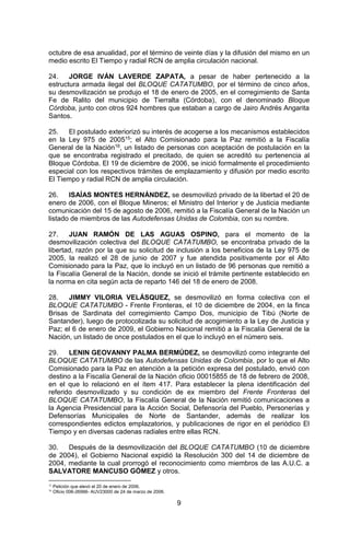 9 
octubre de esa anualidad, por el término de veinte días y la difusión del mismo en un medio escrito El Tiempo y radial RCN de amplia circulación nacional. 
24. JORGE IVÁN LAVERDE ZAPATA, a pesar de haber pertenecido a la estructura armada ilegal del BLOQUE CATATUMBO, por el término de cinco años, su desmovilización se produjo el 18 de enero de 2005, en el corregimiento de Santa Fe de Ralito del municipio de Tierralta (Córdoba), con el denominado Bloque Córdoba, junto con otros 924 hombres que estaban a cargo de Jairo Andrés Angarita Santos. 
25. El postulado exteriorizó su interés de acogerse a los mecanismos establecidos en la Ley 975 de 200515; el Alto Comisionado para la Paz remitió a la Fiscalía General de la Nación16, un listado de personas con aceptación de postulación en la que se encontraba registrado el precitado, de quien se acreditó su pertenencia al Bloque Córdoba. El 19 de diciembre de 2006, se inició formalmente el procedimiento especial con los respectivos trámites de emplazamiento y difusión por medio escrito El Tiempo y radial RCN de amplia circulación. 
26. ISAÍAS MONTES HERNÁNDEZ, se desmovilizó privado de la libertad el 20 de enero de 2006, con el Bloque Mineros; el Ministro del Interior y de Justicia mediante comunicación del 15 de agosto de 2006, remitió a la Fiscalía General de la Nación un listado de miembros de las Autodefensas Unidas de Colombia, con su nombre. 
27. JUAN RAMÓN DE LAS AGUAS OSPINO, para el momento de la desmovilización colectiva del BLOQUE CATATUMBO, se encontraba privado de la libertad, razón por la que su solicitud de inclusión a los beneficios de la Ley 975 de 2005, la realizó el 28 de junio de 2007 y fue atendida positivamente por el Alto Comisionado para la Paz, que lo incluyó en un listado de 96 personas que remitió a la Fiscalía General de la Nación, donde se inició el trámite pertinente establecido en la norma en cita según acta de reparto 146 del 18 de enero de 2008. 
28. JIMMY VILORIA VELÁSQUEZ, se desmovilizó en forma colectiva con el BLOQUE CATATUMBO - Frente Fronteras, el 10 de diciembre de 2004, en la finca Brisas de Sardinata del corregimiento Campo Dos, municipio de Tibú (Norte de Santander), luego de protocolizada su solicitud de acogimiento a la Ley de Justicia y Paz; el 6 de enero de 2009, el Gobierno Nacional remitió a la Fiscalía General de la Nación, un listado de once postulados en el que lo incluyó en el número seis. 
29. LENIN GEOVANNY PALMA BERMÚDEZ, se desmovilizó como integrante del BLOQUE CATATUMBO de las Autodefensas Unidas de Colombia, por lo que el Alto Comisionado para la Paz en atención a la petición expresa del postulado, envió con destino a la Fiscalía General de la Nación oficio 00015855 de 18 de febrero de 2008, en el que lo relacionó en el ítem 417. Para establecer la plena identificación del referido desmovilizado y su condición de ex miembro del Frente Fronteras del BLOQUE CATATUMBO, la Fiscalía General de la Nación remitió comunicaciones a la Agencia Presidencial para la Acción Social, Defensoría del Pueblo, Personerías y Defensorías Municipales de Norte de Santander, además de realizar los correspondientes edictos emplazatorios, y publicaciones de rigor en el periódico El Tiempo y en diversas cadenas radiales entre ellas RCN. 
30. Después de la desmovilización del BLOQUE CATATUMBO (10 de diciembre de 2004), el Gobierno Nacional expidió la Resolución 300 del 14 de diciembre de 2004, mediante la cual prorrogó el reconocimiento como miembros de las A.U.C. a SALVATORE MANCUSO GÓMEZ y otros. 
15 Petición que elevó el 20 de enero de 2006. 
16 Oficio 006-26566- AUV23000 de 24 de marzo de 2006.  