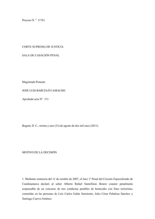 Proceso N. º 31761
CORTE SUPREMA DE JUSTICIA
SALA DE CASACIÓN PENAL
Magistrado Ponente
JOSÉ LUIS BARCELÓ CAMACHO
Aprobado acta N° 311
Bogotá, D. C., treinta y uno (31) de agosto de dos mil once (2011)
MOTIVO DE LA DECISIÓN
1. Mediante sentencia del 11 de octubre de 2007, el Juez 1º Penal del Circuito Especializado de
Cundinamarca declaró al señor Alberto Rafael Santofimio Botero coautor penalmente
responsable de un concurso de tres conductas punibles de homicidio con fines terroristas,
cometidas en las personas de Luis Carlos Galán Sarmiento, Julio César Peñalosa Sánchez y
Santiago Cuervo Jiménez.
 