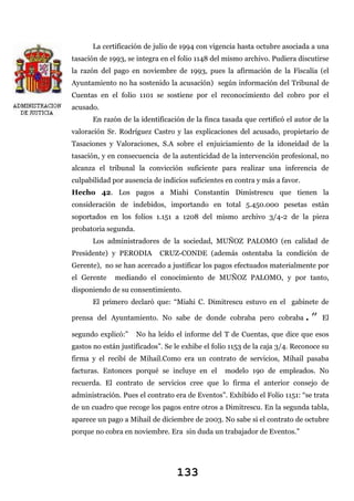 La certificación de julio de 1994 con vigencia hasta octubre asociada a una
tasación de 1993, se integra en el folio 1148 del mismo archivo. Pudiera discutirse
la razón del pago en noviembre de 1993, pues la afirmación de la Fiscalía (el
Ayuntamiento no ha sostenido la acusación) según información del Tribunal de
Cuentas en el folio 1101 se sostiene por el reconocimiento del cobro por el
acusado.
En razón de la identificación de la finca tasada que certificó el autor de la
valoración Sr. Rodríguez Castro y las explicaciones del acusado, propietario de
Tasaciones y Valoraciones, S.A sobre el enjuiciamiento de la idoneidad de la
tasación, y en consecuencia de la autenticidad de la intervención profesional, no
alcanza el tribunal la convicción suficiente para realizar una inferencia de
culpabilidad por ausencia de indicios suficientes en contra y más a favor.
Hecho 42. Los pagos a Miahi Constantin Dimistrescu que tienen la
consideración de indebidos, importando en total 5.450.000 pesetas están
soportados en los folios 1.151 a 1208 del mismo archivo 3/4-2 de la pieza
probatoria segunda.
Los administradores de la sociedad, MUÑOZ PALOMO (en calidad de
Presidente) y PERODIA

CRUZ-CONDE (además ostentaba la condición de

Gerente), no se han acercado a justificar los pagos efectuados materialmente por
el Gerente

mediando el conocimiento de MUÑOZ PALOMO, y por tanto,

disponiendo de su consentimiento.
El primero declaró que: “Miahi C. Dimitrescu estuvo en el gabinete de

.”

prensa del Ayuntamiento. No sabe de donde cobraba pero cobraba
segundo explicó:”

El

No ha leído el informe del T de Cuentas, que dice que esos

gastos no están justificados”. Se le exhibe el folio 1153 de la caja 3/4. Reconoce su
firma y el recibí de Mihail.Como era un contrato de servicios, Mihail pasaba
facturas. Entonces porqué se incluye en el

modelo 190 de empleados. No

recuerda. El contrato de servicios cree que lo firma el anterior consejo de
administración. Pues el contrato era de Eventos”. Exhibido el Folio 1151: “se trata
de un cuadro que recoge los pagos entre otros a Dimitrescu. En la segunda tabla,
aparece un pago a Mihail de diciembre de 2003. No sabe si el contrato de octubre
porque no cobra en noviembre. Era sin duda un trabajador de Eventos.”

133

 