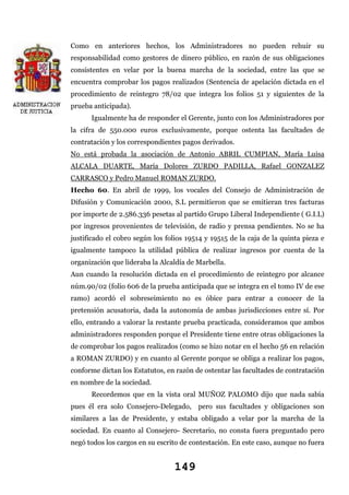 Como en anteriores hechos, los Administradores no pueden rehuir su
responsabilidad como gestores de dinero público, en razón de sus obligaciones
consistentes en velar por la buena marcha de la sociedad, entre las que se
encuentra comprobar los pagos realizados (Sentencia de apelación dictada en el
procedimiento de reintegro 78/02 que integra los folios 51 y siguientes de la
prueba anticipada).
Igualmente ha de responder el Gerente, junto con los Administradores por
la cifra de 550.000 euros exclusivamente, porque ostenta las facultades de
contratación y los correspondientes pagos derivados.
No está probada la asociación de Antonio ABRIL CUMPIAN, María Luisa
ALCALA DUARTE, María Dolores ZURDO PADILLA, Rafael GONZALEZ
CARRASCO y Pedro Manuel ROMAN ZURDO.
Hecho 60. En abril de 1999, los vocales del Consejo de Administración de
Difusión y Comunicación 2000, S.L permitieron que se emitieran tres facturas
por importe de 2.586.336 pesetas al partido Grupo Liberal Independiente ( G.I.L)
por ingresos provenientes de televisión, de radio y prensa pendientes. No se ha
justificado el cobro según los folios 19514 y 19515 de la caja de la quinta pieza e
igualmente tampoco la utilidad pública de realizar ingresos por cuenta de la
organización que lideraba la Alcaldía de Marbella.
Aun cuando la resolución dictada en el procedimiento de reintegro por alcance
núm.90/02 (folio 606 de la prueba anticipada que se integra en el tomo IV de ese
ramo) acordó el sobreseimiento no es óbice para entrar a conocer de la
pretensión acusatoria, dada la autonomía de ambas jurisdicciones entre sí. Por
ello, entrando a valorar la restante prueba practicada, consideramos que ambos
administradores responden porque el Presidente tiene entre otras obligaciones la
de comprobar los pagos realizados (como se hizo notar en el hecho 56 en relación
a ROMAN ZURDO) y en cuanto al Gerente porque se obliga a realizar los pagos,
conforme dictan los Estatutos, en razón de ostentar las facultades de contratación
en nombre de la sociedad.
Recordemos que en la vista oral MUÑOZ PALOMO dijo que nada sabía
pues él era solo Consejero-Delegado, pero sus facultades y obligaciones son
similares a las de Presidente, y estaba obligado a velar por la marcha de la
sociedad. En cuanto al Consejero- Secretario, no consta fuera preguntado pero
negó todos los cargos en su escrito de contestación. En este caso, aunque no fuera

149

 