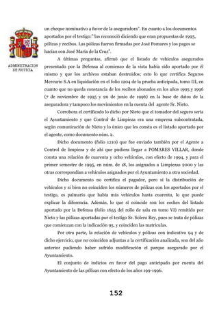 un cheque nominativo a favor de la aseguradora”. En cuanto a los documentos
aportados por el testigo:” los reconoció diciendo que eran propuestas de 1995,
pólizas y recibos. Las pólizas fueron firmadas por José Pomares y los pagos se
hacían con José María de la Cruz”.
A últimas preguntas, afirmó que el listado de vehículos asegurados
presentado por la Defensa al comienzo de la vista había sido aportado por él
mismo y que los archivos estaban destruidos; esto lo que certifica Seguros
Mercurio S.A en liquidación en el folio 1204 de la prueba anticipada, tomo III, en
cuanto que no queda constancia de los recibos abonados en los años 1995 y 1996
(7 de noviembre de 1995 y 20 de junio de 1996) en la base de datos de la
aseguradora y tampoco los movimientos en la cuenta del agente Sr. Nieto.
Corrobora el certificado lo dicho por Nieto que el tomador del seguro sería
el Ayuntamiento y que Control de Limpieza era una empresa subcontratada,
según comunicación de Nieto y lo único que les consta es el listado aportado por
el agente, como documento núm. 2.
Dicho documento (folio 1210) que fue enviado también por el Agente a
Control de limpieza y de ahí que pudiera llegar a POMARES VILLAR, donde
consta una relación de cuarenta y ocho vehículos, con efecto de 1994, y para el
primer semestre de 1995, en núm. de 18, los asignados a Limpiezas 2000 y las
otras correspondían a vehículos asignados por el Ayuntamiento a otra sociedad.
Dicho documento no certifica el pagador, pero sí la distribución de
vehículos y si bien no coinciden los números de pólizas con los aportados por el
testigo, es palmario que había más vehículos hasta cuarenta, lo que puede
explicar la diferencia. Además, lo que sí coincide son los coches del listado
aportado por la Defensa (folio 1655 del rollo de sala en tomo VI) remitido por
Nieto y las pólizas aportadas por el testigo Sr. Solero Rey, pues se trata de pólizas
que comienzan con la indicación 95, y coinciden las matrículas.
Por otra parte, la relación de vehículos y pólizas con indicativo 94 y de
dicho ejercicio, que no coinciden adjuntas a la certificación analizada, son del año
anterior pudiendo haber sufrido modificación el parque asegurado por el
Ayuntamiento.
El conjunto de indicios en favor del pago anticipado por cuenta del
Ayuntamiento de las pólizas con efecto de los años 199-1996.

152

 