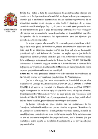 Hecho 66. Sobre la falta de contabilización de 512.028 pesetas relativas una
transferencia del Ayuntamiento a la sociedad por importe de 46.500.000 pesetas,
tenemos que el Tribunal de cuentas en su acta de liquidación provisional de las
actuaciones previas 11/02, obrante a folio 3.080 y siguientes de la causa,
consideró acreditado el pago de 512.928 pesetas en 25-08-1999, que consistieron
en una transferencia para el pago de un anticipo al trabajador, véase folio 3127,
ello supone que se acreditó la razón de no incluir en la contabilidad esa cifra,
detrayéndola de la transferencia del Ayuntamiento para ese ejercicio que
ascendió a 46.500.000 pesetas.
En lo que respecta a la acusación B), consta el apunte contable en el folio
19.519 de la pieza quinta de documentos, ésta se ha desvirtuado, puesto que en el
folio 1565 de las diligencias previas 100/03 que trata del acta de liquidación
provisional 05/02 del Tribunal de Cuentas,

se explica que se justificaba la

irregularidad contable, y ahora añadimos que se ha justificado el destino público
de la salida como informaba el escrito de defensa de Juan FLORES GONZALEZ:
transferencia a la cuenta 01333-1 abierta en el Banco Herrero a nombre de la
Delegación de Tráfico del Ayuntamiento de Marbella, en lógica vinculación con la
empresa que gestionaba el transporte municipal.
Hecho 67. No se ha practicado prueba sobre la no inclusión en contabilidad de
34.700.000 pesetas provenientes de transferencias del Ayuntamiento.
Que en el año 1995, los cuatro responsables de la sociedad, tres de ellos
miembros del Consejo de Administración, PERODIA CRUZ-CONDE y MUÑOZ
PALOMO ( el tercero en rebeldía) y la Directora-Gerente ALCALA DUARTE
según se desprende de los folios 2419 a 2429 de la causa, entregaron al centro
drogodependientes “Hacienda de Toros” de cuya gestión era responsable José
Antonio ANDRADE JURADO, 103.631.014 pesetas sin que se haya justificado el
destino de esa cantidad, produciéndose un desvío por dicha suma.
Ya hemos reiterado en otros hechos, que las obligaciones de los
Consejeros, incluido el Presidente no pueden rehuirse porque sea “ Presidente de
22 Consejos de Administración” al ser gestores de dinero público, en razón de
sus obligaciones consistentes en velar por la buena marcha de la sociedad, entre
las que se encuentra comprobar los pagos realizados, por la Gerente que por
estatutos es quien ostenta las facultades de contratación y los correspondientes
pagos derivados.

153

 