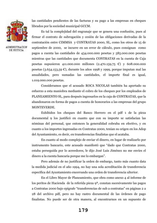 las cantidades pendientes de las facturas y su pago a las empresas en cheques
librados por la sociedad municipal GCCM.
Es tal la complejidad del engranaje que se genera una confusión, pues al
firmar el contrato de subrogación y cesión de las obligaciones derivadas de la
contratación entre CIMMSA y CONTRATAS 2000, SL, como los otros de 15 de
septiembre de 2000, se incurre en un error de cálculo, pues consignan como
pagos a cuenta las cantidades de 434.000.000 pesetas y 585.000.000 pesetas
mientras que las cantidades que documenta CONTRATAS en la cuenta de Caja
pesetas supusieron 411.000.000 millones (2.470.159,75 €) y 608.000.000
pesetas (3.654.153,59 €), durante los años 1998 y 1999, porque imputan mal las
anualidades, pero sumadas las cantidades, el importe final es igual,
1.019.000.000 pesetas.
Consideramos que el acusado ROCA NICOLAS también ha aportado su
esfuerzo a esta maniobra mediante el cobro de los cheques por los empleados de
PLANEAMIENTO SL, para después ingresarlos en la caja de CONTRATAS, que la
abandonaron en forma de pagos a cuenta de honorarios a las empresas del grupo
MONTEVERDE.
Exhibidos los cheques del Banco Herrero en el pdf 1 de la pieza
documental 9 los justificó en cuanto que con su importe se satisfacían las
nóminas del personal, que entonces la generalidad cobraba en efectivo, y en
cuanto a los importes ingresadas en Contratas 2000, tenían su origen en los Adop
del Ayuntamiento, es decir, en transferencias finalistas que el acataba.
En cuanto al modo complejo de enviar el dinero, en lugar de realizarlo por
instrumento bancario, este acusado manifestó que “dado que Contratas 2000,
estaba perseguida por lo acreedores, le dijo José Luis Jiménez no me envíes el
dinero a la cuenta bancaria porque me lo embargan”.
Pero además de no justificar la orden de embargo, tanto más cuanto data
la medida judicial en el año 1994, no hay una sola acreditación de transferencia
específica del Ayuntamiento encerrando una orden de transferencia ulterior.
En el Libro Mayor de Planeamiento, que obra como anexo 4 al informe de
los peritos de Hacienda de la referida pieza 9ª, constan sucesivamente las pagos
a Contratas 2000 bajo epígrafe “transferencias de sub a contratas” en páginas 2 a
28 del archivo pdf, pero no hay rastro documental de las órdenes de pago
finalistas. No puede ser de otra manera, al encontrarnos en un supuesto de

179

 