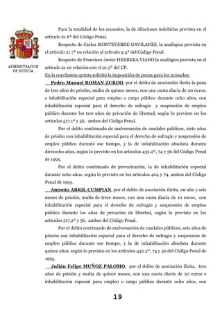 Para la totalidad de los acusados, la de dilaciones indebidas prevista en el
artículo 21.6ª del Código Penal.
Respecto de Carlos MONTEVERDE GAVILANES, la analógica prevista en
el artículo 21.7ª en relación al artículo 9.4ª del Código Penal.
Respecto de Francisco Javier HERRERA VIANO la analógica prevista en el
artículo 21 en relación con el 21.5ª del CP.
En la conclusión quinta solicitó la imposición de penas para los acusados:
_ Pedro Manuel ROMAN ZURDO, por el delito de asociación ilícita la pena
de tres años de prisión, multa de quince meses, con una cuota diaria de 20 euros,
e inhabilitación especial para empleo o cargo público durante ocho años, con
inhabilitación especial para el derecho de sufragio

y suspensión de empleo

público durante los tres años de privación de libertad, según lo previsto en los
artículos 517.1º y 56, ambos del Código Penal.
Por el delito continuado de malversación de caudales públicos, siete años
de prisión con inhabilitación especial para el derecho de sufragio y suspensión de
empleo público durante ese tiempo, y la de inhabilitación absoluta durante
dieciocho años, según lo previsto en los artículos 432.2º, 74 y 56 del Código Penal
de 1995.
Por el delito continuado de prevaricación, la de inhabilitación especial
durante ocho años, según lo previsto en los artículos 404 y 74, ambos del Código
Penal de 1995.
_ Antonio ABRIL CUMPIAN, por el delito de asociación ilícita, un año y seis
meses de prisión, multa de trece meses, con una cuota diaria de 10 euros, con
inhabilitación especial para el derecho de sufragio y suspensión de empleo
público durante los años de privación de libertad, según lo previsto en los
artículos 517.2º y 56, ambos del Código Penal.
Por el delito continuado de malversación de caudales públicos, seis años de
prisión con inhabilitación especial para el derecho de sufragio y suspensión de
empleo público durante ese tiempo, y la de inhabilitación absoluta durante
quince años, según lo previsto en los artículos 432.2º, 74 y 56 del Código Penal de
1995.
_ Julián Felipe MUÑOZ PALOMO, por el delito de asociación ilícita, tres
años de prisión y multa de quince meses, con una cuota diaria de 20 euros e
inhabilitación especial para empleo o cargo público durante ocho años, con

19

 