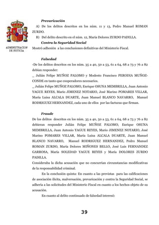 Prevaricación
A) De los delitos descritos en los núm. 11 y 13, Pedro Manuel ROMAN
ZURDO.
B) Del delito descrito en el núm. 12, María Dolores ZURDO PADILLA.
Contra la Seguridad Social
Mostró adhesión a las conclusiones definitivas del Ministerio Fiscal.
Falsedad
-De los delitos descritos en los núm. 35 a 40, 50 a 53, 61 a 64, 68 a 73 y 76 a 82
debían responder:
_ Julián Felipe MUÑOZ PALOMO y Modesto Francisco PERODIA MUÑOZCONDE en tanto que cooperadores necesarios.
_ Julián Felipe MUÑOZ PALOMO, Enrique OSUNA MEMBRILLA, Juan Antonio
YAGUE REYES, Mario JIMENEZ NOTARIO, José Marino POMARES VILLAR,
María Luisa ALCALA DUARTE, Juan Manuel BLANCO NAVARRO, Manuel
RODRIGUEZ HERNANDEZ, cada uno de ellos por las facturas que firman.
Fraude
De los delitos descritos en los núm. 35 a 40, 50 a 53, 61 a 64, 68 a 73 y 76 a 82
debieran responder Julián Felipe MUÑOZ PALOMO, Enrique OSUNA
MEMBRILLA, Juan Antonio YAGUE REYES, Mario JIMENEZ NOTARIO, José
Marino POMARES VILLAR, María Luisa ALCALA DUARTE, Juan Manuel
BLANCO NAVARRO,

Manuel RODRIGUEZ HERNANDEZ, Pedro Manuel

ROMAN ZURDO, María Dolores MIÑONES BELLO, José Luis FERNANDEZ
GARROSA, María SOLEDAD YAGUE REYES y María DOLORES ZURDO
PADILLA.
Consideraba la dicha acusación que no concurrían circunstancias modificativas
de la responsabilidad criminal.
En la conclusión quinta: En cuanto a las previstas para las calificaciones
de asociación ilícita, malversación, prevaricación y contra la Seguridad Social, se
adhería a las solicitudes del Ministerio Fiscal en cuanto a los hechos objeto de su
acusación.
En cuanto al delito continuado de falsedad interesó:

39

 