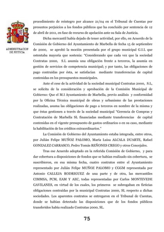 procedimiento de reintegro por alcance 21/04 en el Tribunal de Cuentas por
presuntos perjuicios a los fondos públicos que ha concluido por sentencia de 12
de abril de 2011, en fase de recurso de apelación ante su Sala de Justicia.
Dicha mercantil había dejado de tener actividad, por ello, en Acuerdo de la
Comisión de Gobierno del Ayuntamiento de Marbella de fecha 15 de septiembre
de 2000, se aprobó la moción presentada por el grupo municipal G.I.L que
ostentaba mayoría que sostenía: “Considerando que cada vez que la sociedad
Contratas 2000,

S.L asumía una obligación frente a terceros, la asumía en

gestión de servicios de competencia municipal; y por tanto, las obligaciones de
pago contraídas por ésta, se satisfacían

mediante transferencias de capital

contenidas en los presupuestos municipales.
Ante el cese de la actividad de la sociedad municipal Contratas 2000, S.L,
se solicita de la consideración y aprobación de la Comisión Municipal de
Gobierno: Que el M.I Ayuntamiento de Marbella, previo análisis y conformidad
por la Oficina Técnica municipal de obras y urbanismo de las prestaciones
realizadas, asuma las obligaciones de pago a terceros en nombre de la misma y
que éstas gestionen a través de la sociedad municipal “Gerencia de Compras y
Contratación de Marbella SL financiadas mediante transferencias

de capital

contenidas en el vigente presupuesto de gastos ordinarios o en su caso, mediante
la habilitación de los créditos extraordinarios.”
La Comisión de Gobierno del Ayuntamiento estaba integrada, entre otros,
por Julián Felipe MUÑOZ PALOMO, María Luisa ALCALA DUARTE, Rafael
GONZALEZ CARRASCO, Pedro Tomás REÑONES CREGO y otros Concejales.
Tras ese Acuerdo adoptado en la referida Comisión de Gobierno, y para
dar cobertura a disposiciones de fondos que se habían realizado sin cobertura, se
suscribieron, en esa misma fecha, cuatro contratos entre el Ayuntamiento
representado por Julián Felipe MUÑOZ PALOMO y CGGM representada por
Antonio CALLEJA RODRIGUEZ de una parte y de otra, las mercantiles
CIMMSA, PCM, EAM Y AEC, todas representadas por Carlos MONTEVEDE
GAVILANES, en virtud de los cuales, los primeros se subrogaban en ficticias
obligaciones contraídas por la municipal Contratas 2000, SL respecto a dichas
sociedades. Los aparentes contratos se entregaron en el Tribunal de Cuentas,
donde se habían detectado las disposiciones que de los fondos públicos
transferidos había realizado Contratas 2000, SL.

75

 