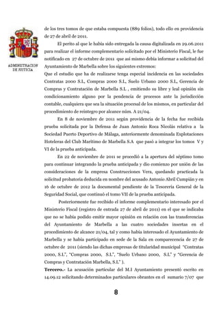 de los tres tomos de que estaba compuesta (889 folios), todo ello en providencia
de 27 de abril de 2011.
El perito al que le había sido entregada la causa digitalizada en 29.06.2011
para realizar el informe complementario solicitado por el Ministerio Fiscal, le fue
notificado en 27 de octubre de 2011 que así mismo debía informar a solicitud del
Ayuntamiento de Marbella sobre los siguientes extremos:
Que el estudio que ha de realizarse tenga especial incidencia en las sociedades
Contratas 2000 S.L, Compras 2000 S.L, Suelo Urbano 2000 S.L, Gerencia de
Compras y Contratación de Marbella S.L , emitiendo su libre y leal opinión sin
condicionamiento alguno por la pendencia de procesos ante la jurisdicción
contable, cualquiera que sea la situación procesal de los mismos, en particular del
procedimiento de reintegro por alcance núm. A 21/04.
En 8 de noviembre de 2011 según providencia de la fecha fue recibida
prueba solicitada por la Defensa de Juan Antonio Roca Nicolás relativa a la
Sociedad Puerto Deportivo de Málaga, anteriormente denominada Explotaciones
Hoteleras del Club Marítimo de Marbella S.A que pasó a integrar los tomos V y
VI de la prueba anticipada.
En 22 de noviembre de 2011 se procedió a la apertura del séptimo tomo
para continuar integrando la prueba anticipada y dio comienzo por unión de las
consideraciones de la empresa Construcciones Vera, quedando practicada la
solicitud probatoria deducida en nombre del acusado Antonio Abril Cumpián y en
16 de octubre de 2012 la documental pendiente de la Tesorería General de la
Seguridad Social, que continuó el tomo VII de la prueba anticipada.
Posteriormente fue recibido el informe complementario interesado por el
Ministerio Fiscal (registro de entrada 27 de abril de 2011) en el que se indicaba
que no se había podido emitir mayor opinión en relación con las transferencias
del Ayuntamiento de Marbella a las cuatro sociedades insertas en el
procedimiento de alcance 21/04, tal y como había interesado el Ayuntamiento de
Marbella y se había participado en sede de la Sala en comparecencia de 27 de
octubre de 2011 (siendo las dichas empresas de titularidad municipal “Contratas
2000, S.L”, “Compras 2000, S.L”, “Suelo Urbano 2000, S.L” y “Gerencia de
Compras y Contratación Marbella, S.L” ).
Tercero.- La acusación particular del M.I Ayuntamiento presentó escrito en
14.09.12 solicitando determinados particulares obrantes en el sumario 7/07 que

8

 