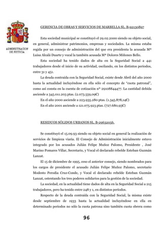 GERENCIA DE OBRAS Y SERVICIOS DE MARBELLA SL. B-92130897
Esta sociedad municipal se constituyó el 29.02.2000 siendo su objeto social,
en general, administrar patrimonios, empresas y sociedades. La misma estaba
regida por un consejo de administración del que era presidenta la acusada Mª
Luisa Alcalá Duarte y vocal la también acusada Mª Dolores Miñones Bello.
Esta sociedad ha tenido dados de alta en la Seguridad Social a 441
trabajadores desde el inicio de su actividad, oscilando, en los distintos periodos,
entre 31 y 451.
La deuda contraída con la Seguridad Social, existe desde Abril del año 2000
hasta la actualidad incluyéndose en ella sólo el concepto de “cuota patronal”,
como así consta en la cuenta de cotización nº 29108844477. La cantidad debida
asciende a 345.011.203 ptas. (2.073.559,09€)
En el año 2000 asciende a 223.935.280 ptas. (1.345.878,14€)
En el año 2001 asciende a 121.075.923 ptas. (727.680,95€)

RESIDUOS SÓLIDOS URBANOS SL. B-29632056.
Se constituyó el 15.09.93 siendo su objeto social en general la realización de
servicios de limpieza viaria. El Consejo de Administración inicialmente estuvo
integrado por los acusados Julián Felipe Muñoz Palomo, Presidente , José
Marino Pomares Villar, Secretario, y Vocal el declarado rebelde Esteban Guzmán
Lanzat.
El 15 de diciembre de 1995, ceso el anterior consejo, siendo nombrados para
los cargos de presidente el acusado Julián Felipe Muñoz Palomo, secretario
Modesto Perodia Cruz-Conde, y Vocal el declarado rebelde Esteban Guzmán
Lanzat, ostentando los tres poderes solidarios para la gestión de la sociedad.
La sociedad, en la actualidad tiene dados de alta en la Seguridad Social a 215
trabajadores, pero ha tenido entre 248 y 1, en distintos períodos.
Respecto de la deuda contraída con la Seguridad Social, la misma existe
desde septiembre de 1933 hasta la actualidad incluyéndose en ella en
determinado periodos no sólo la cuota patrona sino también cuota obrera como

96

 