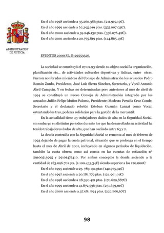 En el año 1998 asciende a 35.260.386 ptas. (211.919,19€).
En el año 1999 asciende a 62.395.919 ptas. (375.007,03€).
En el año 2000 asciende a 59.246.132 ptas. (356.076,42€).
En el año 2001 asciende a 20.775.819 ptas. (124.865,19€)

EVENTOS 2000 SL. B-29553526.
La sociedad se constituyó el 27.02.93 siendo su objeto social la organización,
planificación ets… de actividades culturales deportivas y lúdicas, entre otras.
Fueron nombrados miembros del Consejo de Administración los acusados Pedro
Román Zurdo, Presidente, José Luis Sierra Sánchez, Secretario, y Vocal Antonio
Abril Cumpián. Y en fechas no determinadas pero anteriores al mes de abril de
1994 se constituyó un nuevo Consejo de Administración integrado por los
acusados Julián Felipe Muñoz Palomo, Presidente; Modesto Perodia Cruz-Conde,
Secretario y el declarado rebelde Esteban Guzmán Lanzat como Vocal,
ostentando los tres, poderes solidarios para la gestión de la mercantil.
En la actualidad tiene 43 trabajadores dados de alta en la Seguridad Social,
sin embargo en distintos periodos durante los que ha desarrollado su actividad ha
tenido trabajadores dados de alta, que han oscilado entre 63 y 2.
La deuda contraída con la Seguridad Social se remonta al mes de febrero de
1993 dejando de pagar la cuota patronal, situación que se prolonga en el tiempo
hasta el mes de Abril de 2001, incluyendo en algunos periodos de liquidación,
también la cuota obrera como así consta en las cuentas de cotización nº
29100513995 y 29101475410. Por ambos conceptos la deuda asciende a la
cantidad de 183.096.701 pts. (1.100.433,34€) siendo superior a los 120.000€:
En el año 1995 asciende a 23. 789.194 ptas (142.975,94€)
En el año 1997 asciende a 20.781.779 ptas. (124.901,01€)
En el año 1998 asciende a 28.390.421 ptas. (170.629,887€)
En el año 1999 asciende a 41.872.536 ptas. (251.659,01€)
En el año 2000 asciende a 37.081.894 ptas. (222.866,67€)

98

 