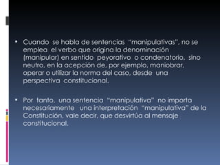 Cuando  se habla de sentencias  “manipulativas”, no se emplea  el verbo que origina la denominación  (manipular) en sentido  peyorativo  o condenatorio,  sino neutro, en la acepción de, por ejemplo, maniobrar,  operar o utilizar la norma del caso, desde  una perspectiva  constitucional.  Por  tanto,  una sentencia  “manipulativa”  no importa necesariamente  una interpretación  “manipulativa” de la Constitución, vale decir, que desvirtúa al mensaje  constitucional. 